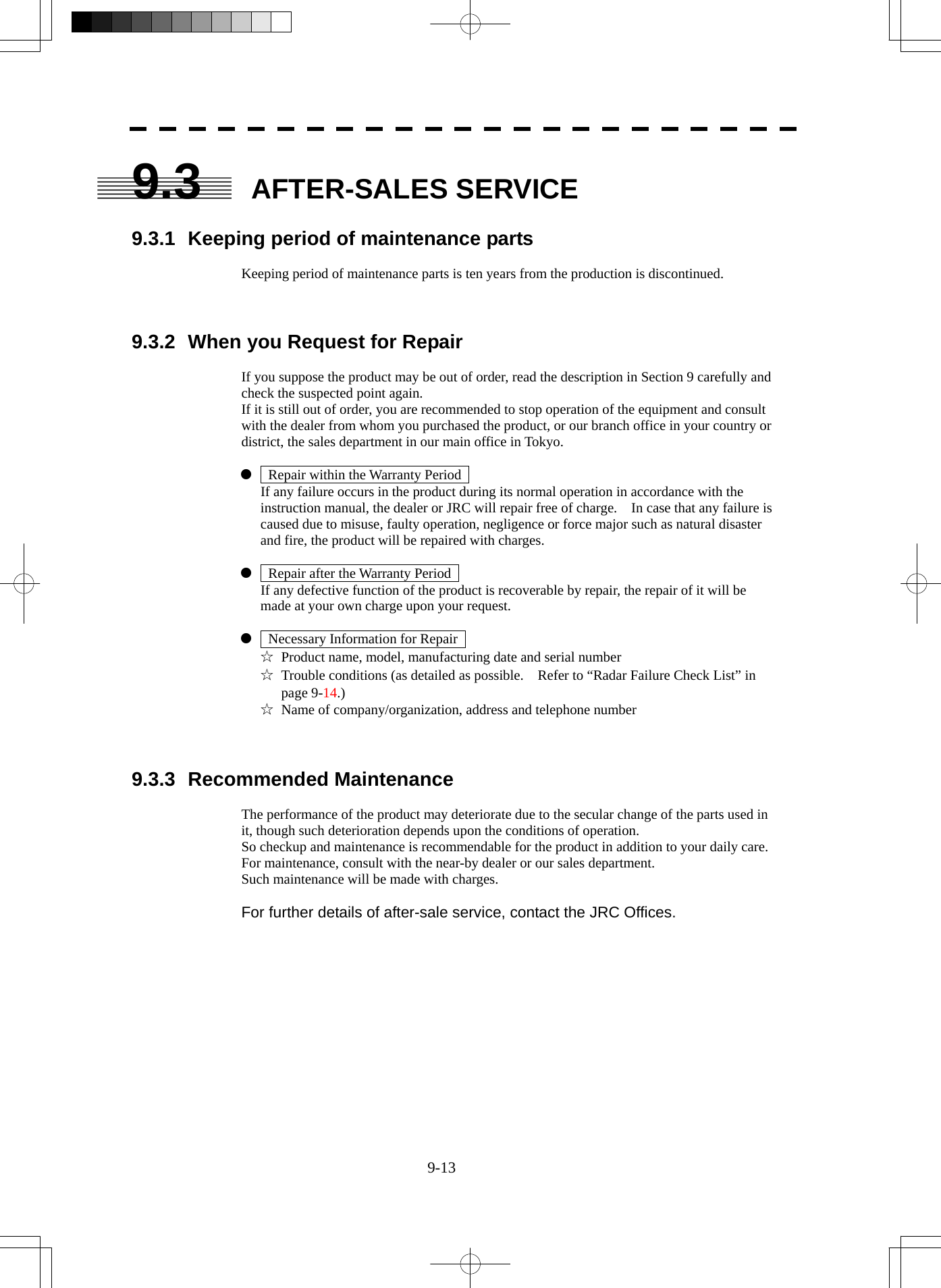  9-13 9.3 AFTER-SALES SERVICE  9.3.1  Keeping period of maintenance parts  Keeping period of maintenance parts is ten years from the production is discontinued.    9.3.2  When you Request for Repair  If you suppose the product may be out of order, read the description in Section 9 carefully and check the suspected point again. If it is still out of order, you are recommended to stop operation of the equipment and consult with the dealer from whom you purchased the product, or our branch office in your country or district, the sales department in our main office in Tokyo.  z    Repair within the Warranty Period     If any failure occurs in the product during its normal operation in accordance with the instruction manual, the dealer or JRC will repair free of charge.    In case that any failure is caused due to misuse, faulty operation, negligence or force major such as natural disaster and fire, the product will be repaired with charges.  z    Repair after the Warranty Period     If any defective function of the product is recoverable by repair, the repair of it will be made at your own charge upon your request.  z    Necessary Information for Repair   ☆  Product name, model, manufacturing date and serial number ☆  Trouble conditions (as detailed as possible.    Refer to “Radar Failure Check List” in page 9-14.) ☆  Name of company/organization, address and telephone number    9.3.3 Recommended Maintenance  The performance of the product may deteriorate due to the secular change of the parts used in it, though such deterioration depends upon the conditions of operation. So checkup and maintenance is recommendable for the product in addition to your daily care. For maintenance, consult with the near-by dealer or our sales department. Such maintenance will be made with charges.  For further details of after-sale service, contact the JRC Offices. 