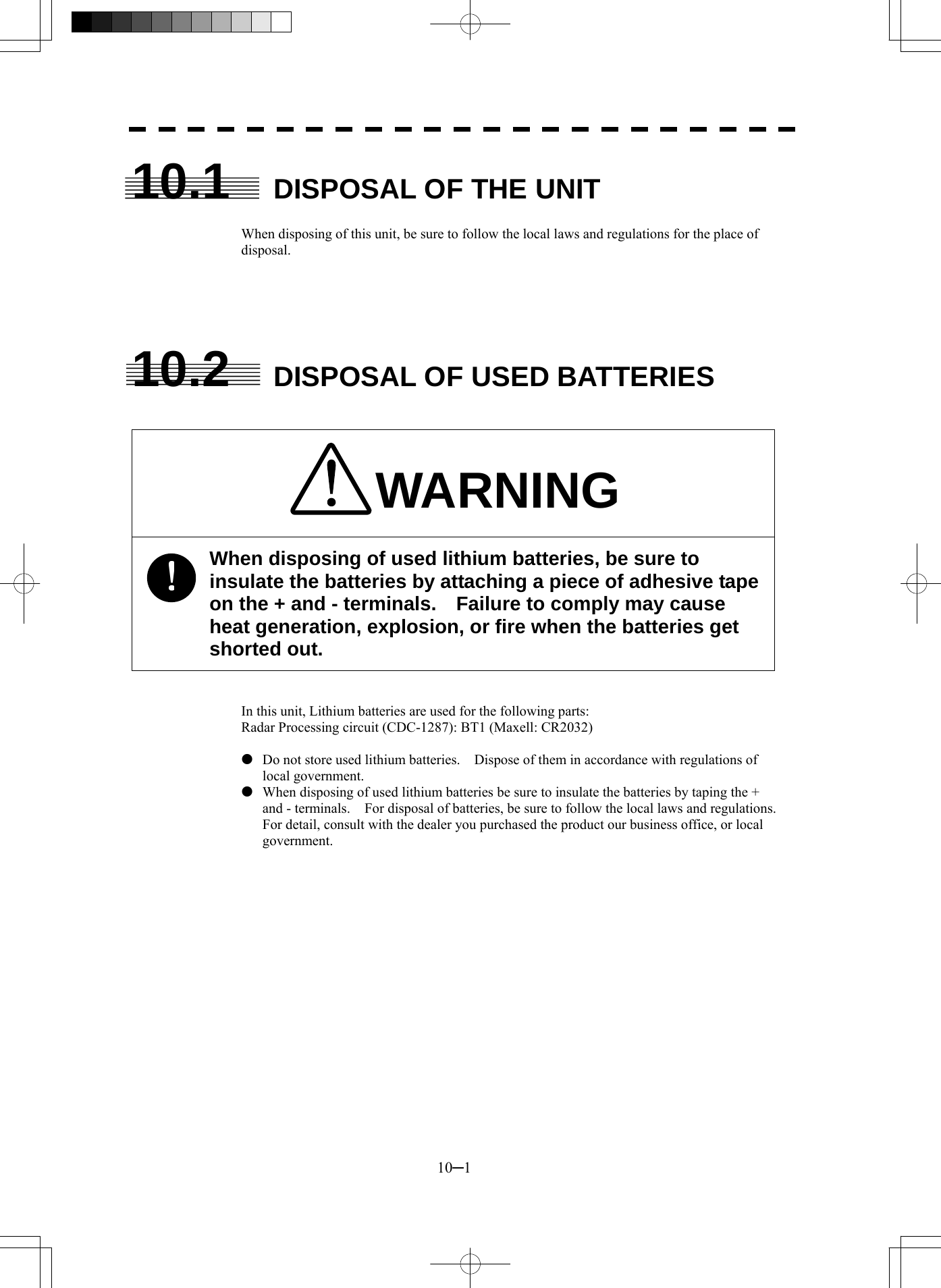  10─1 10.1  DISPOSAL OF THE UNIT  When disposing of this unit, be sure to follow the local laws and regulations for the place of disposal.      10.2  DISPOSAL OF USED BATTERIES   WARNING When disposing of used lithium batteries, be sure to insulate the batteries by attaching a piece of adhesive tape on the + and - terminals.    Failure to comply may cause heat generation, explosion, or fire when the batteries get shorted out.   In this unit, Lithium batteries are used for the following parts: Radar Processing circuit (CDC-1287): BT1 (Maxell: CR2032)  z  Do not store used lithium batteries.    Dispose of them in accordance with regulations of local government. z  When disposing of used lithium batteries be sure to insulate the batteries by taping the + and - terminals.    For disposal of batteries, be sure to follow the local laws and regulations. For detail, consult with the dealer you purchased the product our business office, or local government.  