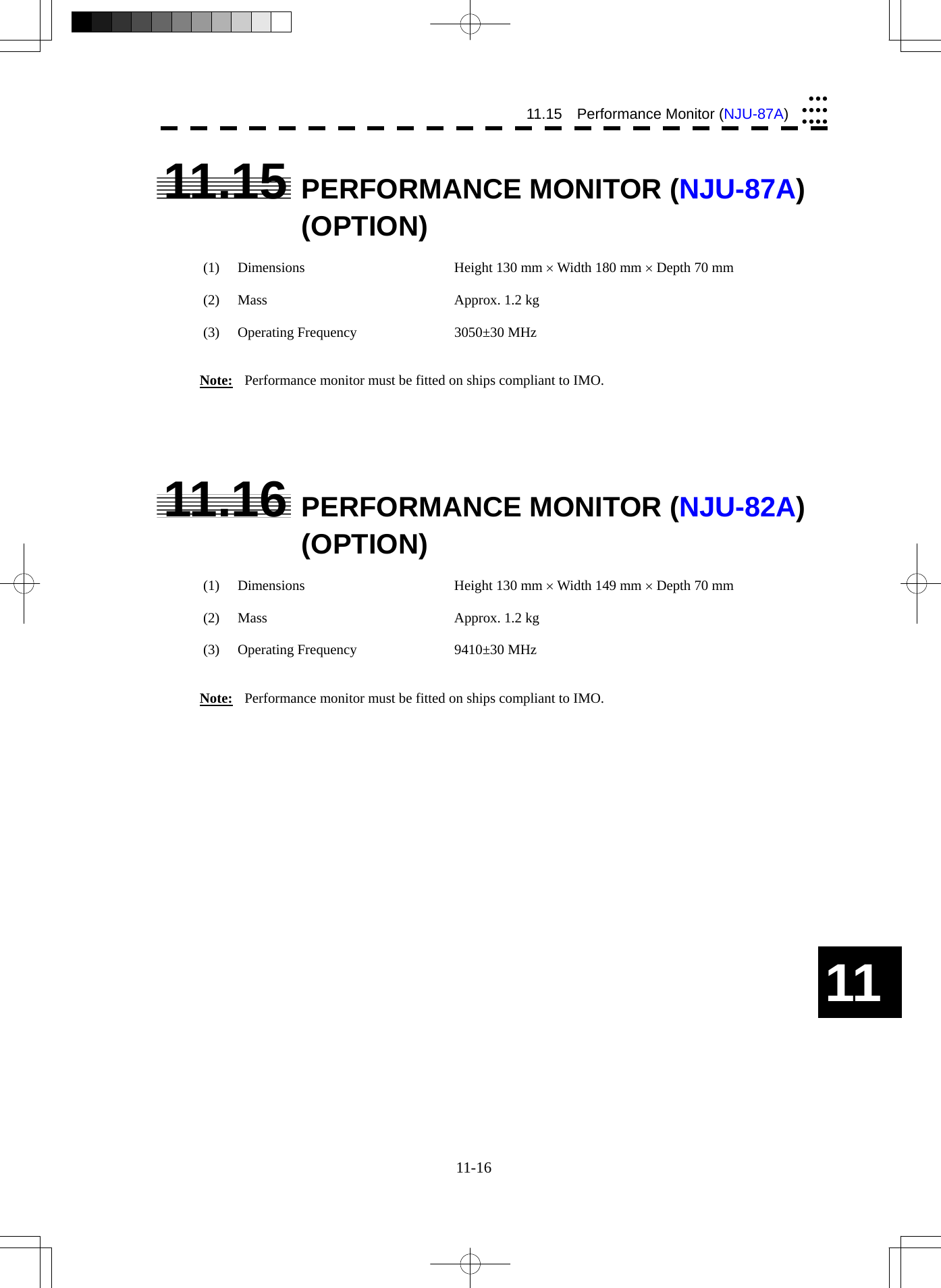  11-16 11.15  Performance Monitor (NJU-87A)yyyyyyyyyyy11 11.15  PERFORMANCE MONITOR (NJU-87A) (OPTION)  (1)  Dimensions  Height 130 mm × Width 180 mm × Depth 70 mm  (2)  Mass  Approx. 1.2 kg  (3)  Operating Frequency  3050±30 MHz   Note:  Performance monitor must be fitted on ships compliant to IMO.      11.16  PERFORMANCE MONITOR (NJU-82A) (OPTION)  (1)  Dimensions  Height 130 mm × Width 149 mm × Depth 70 mm  (2)  Mass  Approx. 1.2 kg  (3)  Operating Frequency  9410±30 MHz   Note:  Performance monitor must be fitted on ships compliant to IMO.  