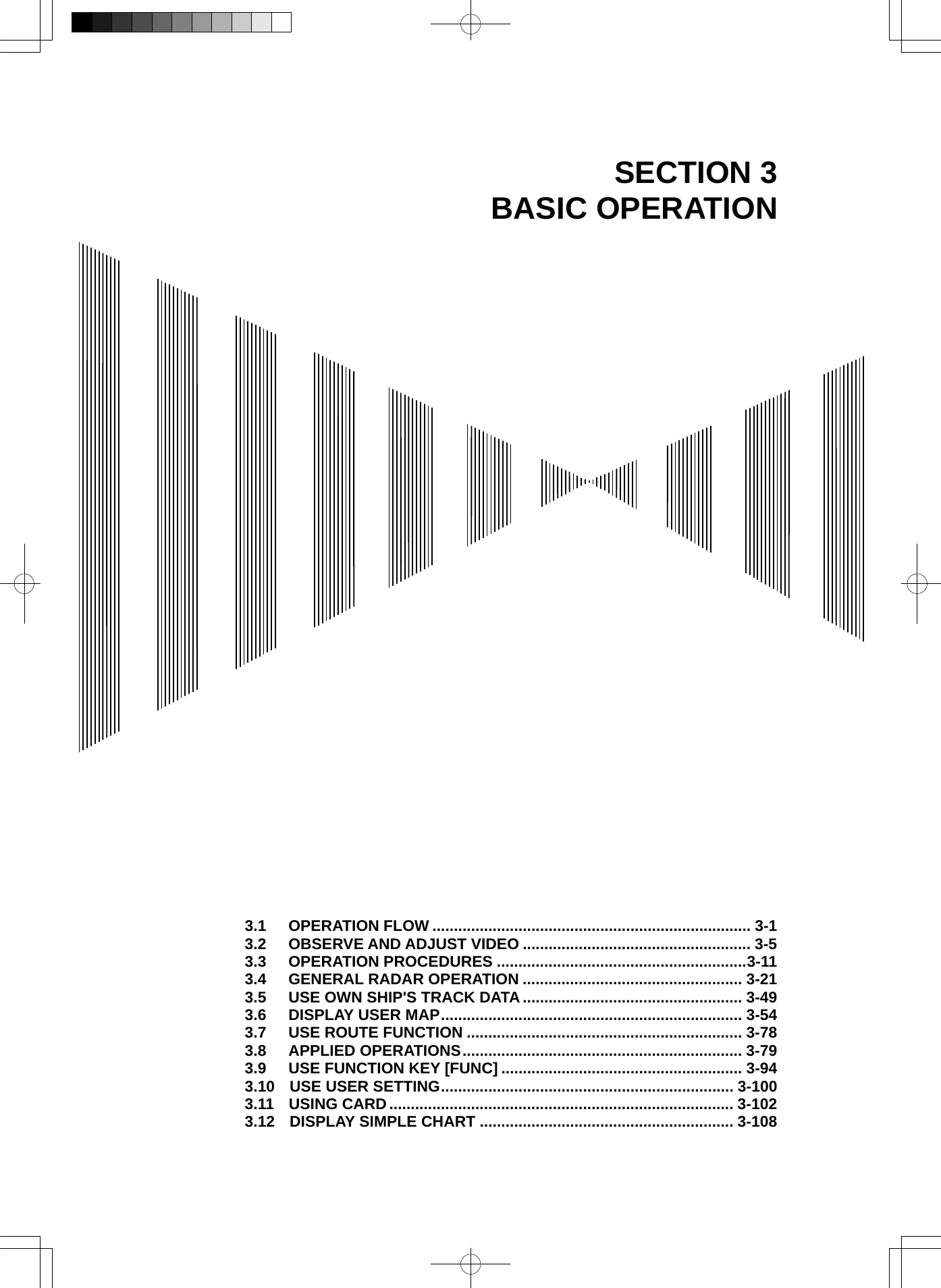  SECTION 3 BASIC OPERATION                                      3.1  OPERATION FLOW .......................................................................... 3-1 3.2  OBSERVE AND ADJUST VIDEO ..................................................... 3-5 3.3  OPERATION PROCEDURES ..........................................................3-11 3.4  GENERAL RADAR OPERATION ................................................... 3-21 3.5  USE OWN SHIP&apos;S TRACK DATA ................................................... 3-49 3.6  DISPLAY USER MAP...................................................................... 3-54 3.7  USE ROUTE FUNCTION ................................................................ 3-78 3.8  APPLIED OPERATIONS................................................................. 3-79 3.9  USE FUNCTION KEY [FUNC] ........................................................ 3-94 3.10 USE USER SETTING.................................................................... 3-100 3.11 USING CARD ................................................................................ 3-102 3.12 DISPLAY SIMPLE CHART ........................................................... 3-108 
