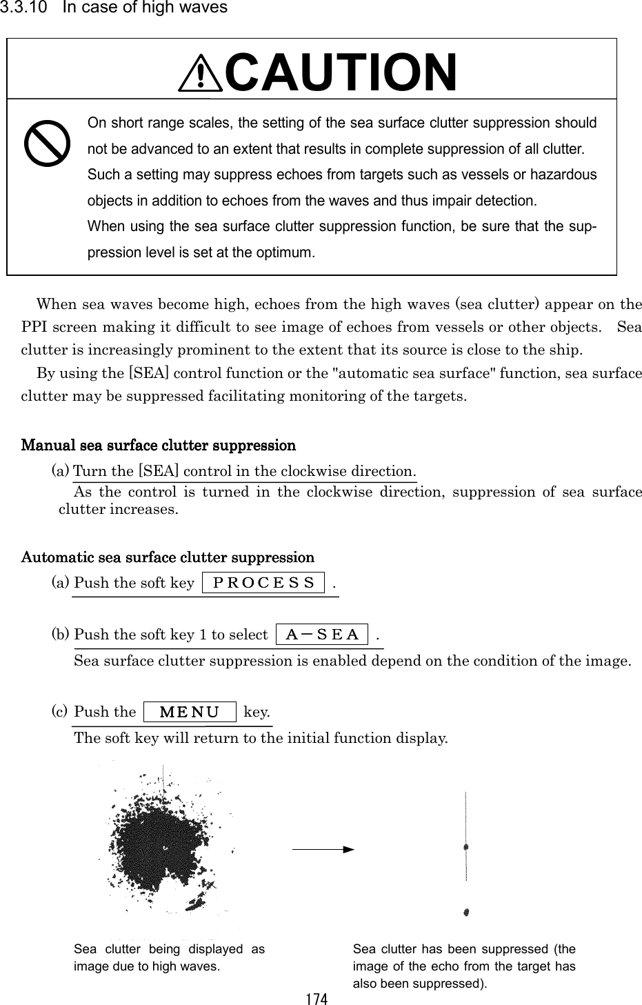 174 3.3.10  In case of high waves  CAUTION On short range scales, the setting of the sea surface clutter suppression should not be advanced to an extent that results in complete suppression of all clutter. Such a setting may suppress echoes from targets such as vessels or hazardous objects in addition to echoes from the waves and thus impair detection. When using the sea surface clutter suppression function, be sure that the sup-pression level is set at the optimum.  When sea waves become high, echoes from the high waves (sea clutter) appear on the PPI screen making it difficult to see image of echoes from vessels or other objects.    Sea clutter is increasingly prominent to the extent that its source is close to the ship. By using the [SEA] control function or the &quot;automatic sea surface&quot; function, sea surface clutter may be suppressed facilitating monitoring of the targets.  Manual sea surface clutter suppressionManual sea surface clutter suppressionManual sea surface clutter suppressionManual sea surface clutter suppression    (a) Turn the [SEA] control in the clockwise direction. As the control is turned in the clockwise direction, suppression of sea surface clutter increases.  Automatic sea surface clutter suppressionAutomatic sea surface clutter suppressionAutomatic sea surface clutter suppressionAutomatic sea surface clutter suppression    (a) Push the soft key      ＰＲＯＣＥＳＳＰＲＯＣＥＳＳＰＲＯＣＥＳＳＰＲＯＣＥＳＳ     .   (b) Push the soft key 1 to select      Ａ－ＳＥＡＡ－ＳＥＡＡ－ＳＥＡＡ－ＳＥＡ     . Sea surface clutter suppression is enabled depend on the condition of the image.  (c) Push the      ＭＥＮＵＭＥＮＵＭＥＮＵＭＥＮＵ     key. The soft key will return to the initial function display.  Sea clutter being displayed asimage due to high waves. Sea clutter has been suppressed (the image of the echo from the target has also been suppressed). 