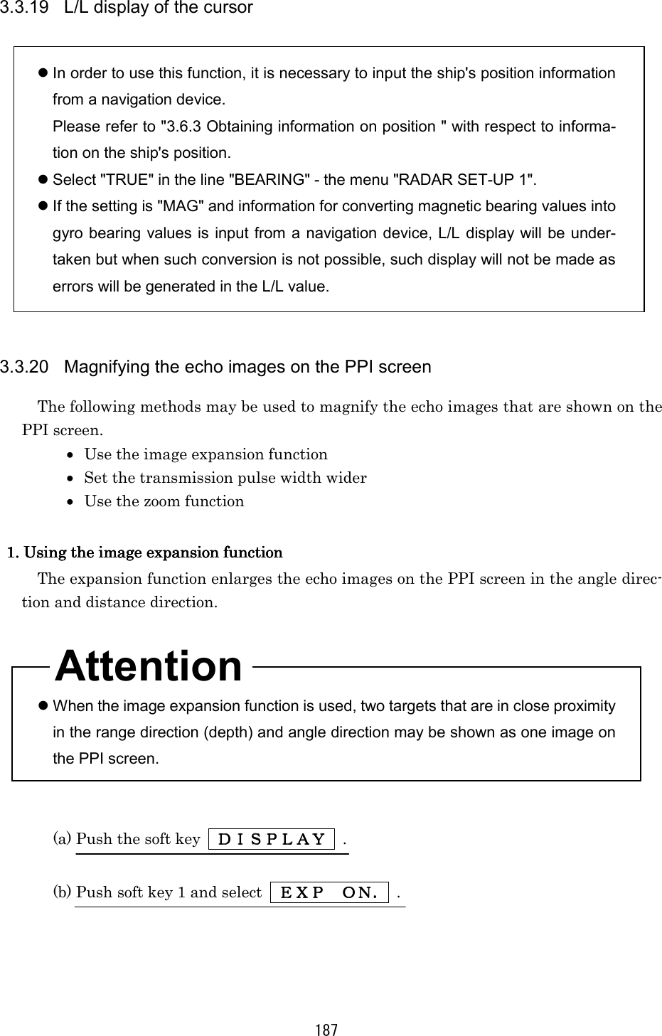 187 3.3.19  L/L display of the cursor   In order to use this function, it is necessary to input the ship&apos;s position information from a navigation device. Please refer to &quot;3.6.3 Obtaining information on position &quot; with respect to informa-tion on the ship&apos;s position.  Select &quot;TRUE&quot; in the line &quot;BEARING&quot; - the menu &quot;RADAR SET-UP 1&quot;.  If the setting is &quot;MAG&quot; and information for converting magnetic bearing values into gyro bearing values is input from a navigation device, L/L display will be under-taken but when such conversion is not possible, such display will not be made as errors will be generated in the L/L value.   3.3.20  Magnifying the echo images on the PPI screen The following methods may be used to magnify the echo images that are shown on the PPI screen. •  Use the image expansion function •  Set the transmission pulse width wider •  Use the zoom function  1. Using the image expansion func1. Using the image expansion func1. Using the image expansion func1. Using the image expansion functiontiontiontion    The expansion function enlarges the echo images on the PPI screen in the angle direc-tion and distance direction.     When the image expansion function is used, two targets that are in close proximity in the range direction (depth) and angle direction may be shown as one image on the PPI screen.   (a) Push the soft key    ＤＩＳＰＬＡＹＤＩＳＰＬＡＹＤＩＳＰＬＡＹＤＩＳＰＬＡＹ     .  (b) Push soft key 1 and select    ＥＸＰＥＸＰＥＸＰＥＸＰ    ＯＮ．ＯＮ．ＯＮ．ＯＮ． .  Attention 