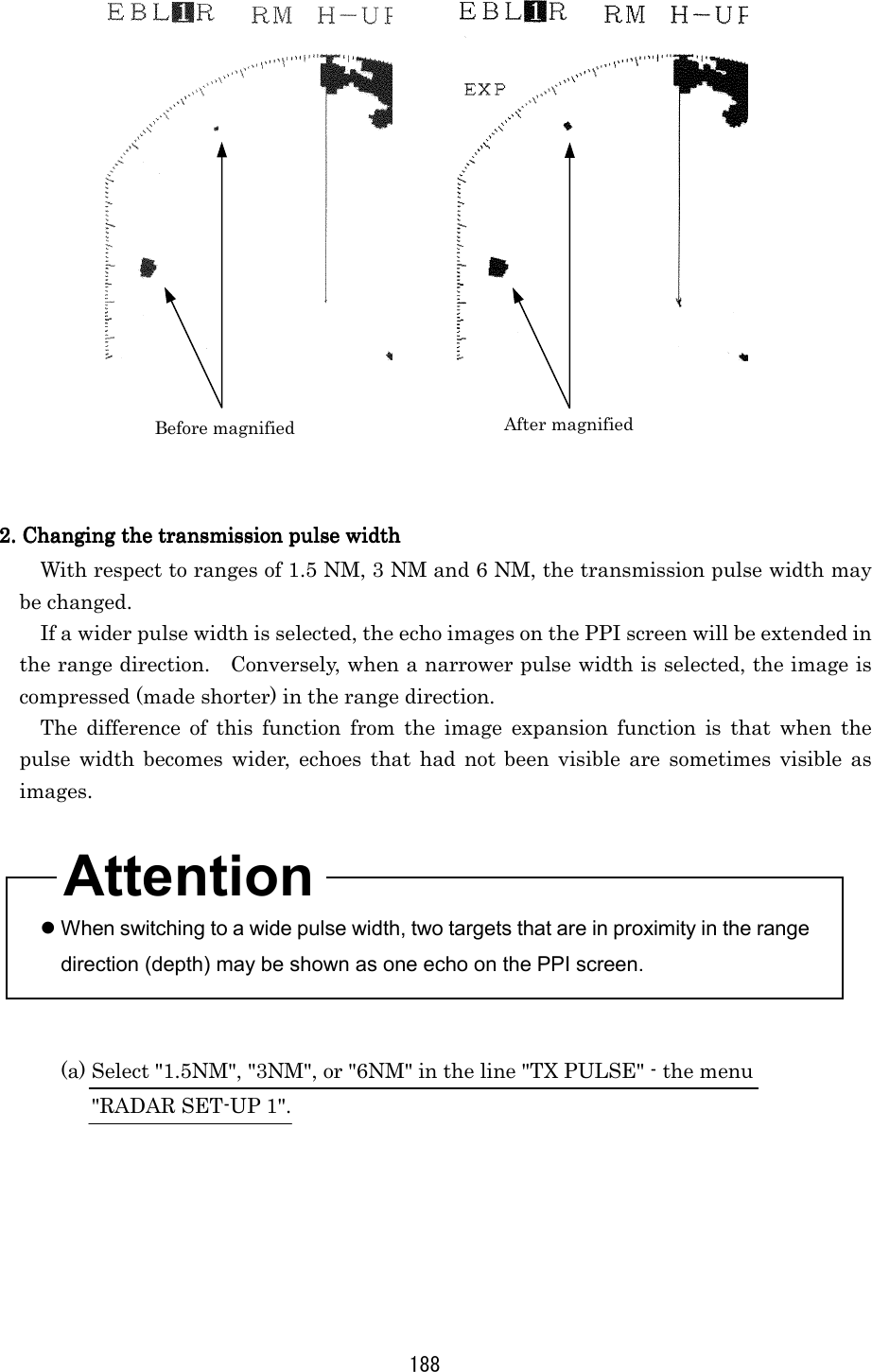 188          2. Changing the transmission pulse width2. Changing the transmission pulse width2. Changing the transmission pulse width2. Changing the transmission pulse width    With respect to ranges of 1.5 NM, 3 NM and 6 NM, the transmission pulse width may be changed. If a wider pulse width is selected, the echo images on the PPI screen will be extended in the range direction.    Conversely, when a narrower pulse width is selected, the image is compressed (made shorter) in the range direction. The difference of this function from the image expansion function is that when the pulse width becomes wider, echoes that had not been visible are sometimes visible as images.     When switching to a wide pulse width, two targets that are in proximity in the range direction (depth) may be shown as one echo on the PPI screen.   (a) Select &quot;1.5NM&quot;, &quot;3NM&quot;, or &quot;6NM&quot; in the line &quot;TX PULSE&quot; - the menu   &quot;RADAR SET-UP 1&quot;.  Before magnified After magnified Attention 