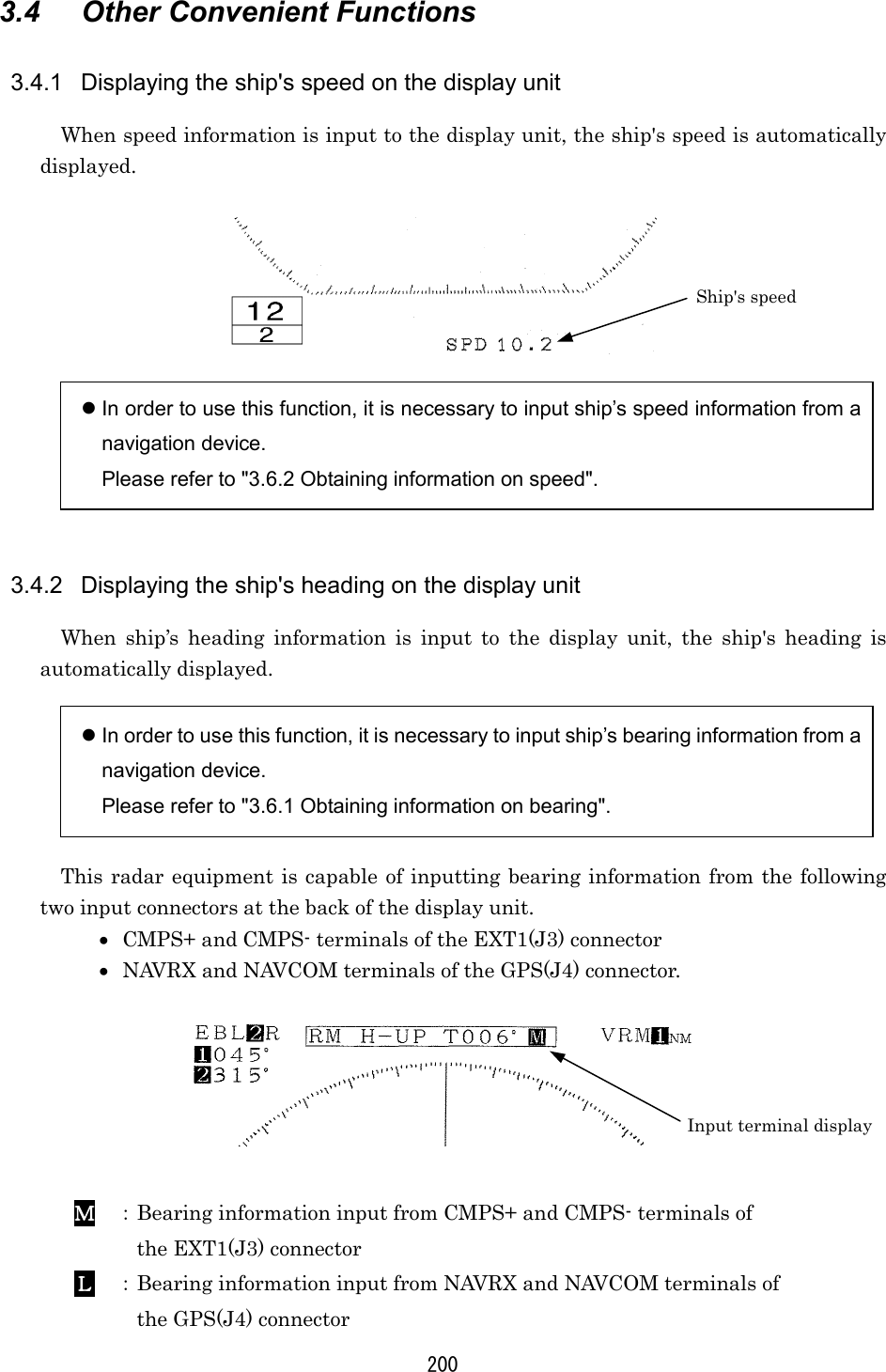 200 3.4  Other Convenient Functions  3.4.1  Displaying the ship&apos;s speed on the display unit When speed information is input to the display unit, the ship&apos;s speed is automatically displayed.     In order to use this function, it is necessary to input ship’s speed information from a navigation device. Please refer to &quot;3.6.2 Obtaining information on speed&quot;.   3.4.2  Displaying the ship&apos;s heading on the display unit When ship’s heading information is input to the display unit, the ship&apos;s heading is automatically displayed.   In order to use this function, it is necessary to input ship’s bearing information from a navigation device. Please refer to &quot;3.6.1 Obtaining information on bearing&quot;.  This radar equipment is capable of inputting bearing information from the following two input connectors at the back of the display unit. •  CMPS+ and CMPS- terminals of the EXT1(J3) connector •  NAVRX and NAVCOM terminals of the GPS(J4) connector.     ＭＭＭＭ ： Bearing information input from CMPS+ and CMPS- terminals of   the EXT1(J3) connector   ＬＬＬＬ ： Bearing information input from NAVRX and NAVCOM terminals of   the GPS(J4) connector Ship&apos;s speed Input terminal display 