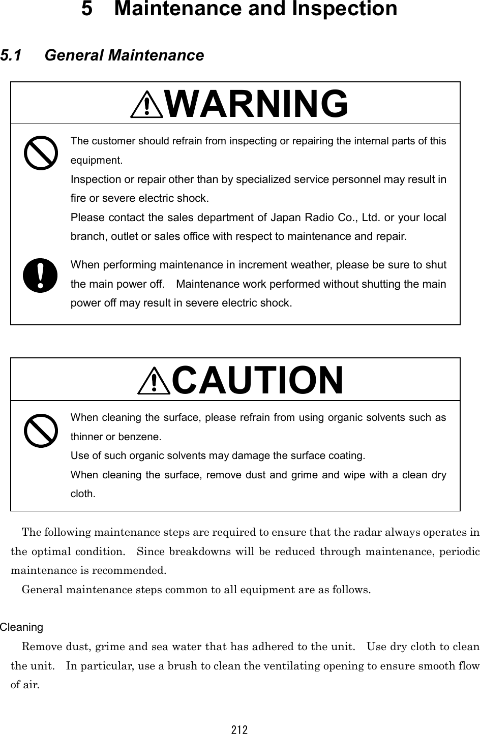 212 5  Maintenance and Inspection     5.1 General Maintenance  WARNING  The customer should refrain from inspecting or repairing the internal parts of this equipment. Inspection or repair other than by specialized service personnel may result in fire or severe electric shock. Please contact the sales department of Japan Radio Co., Ltd. or your local branch, outlet or sales office with respect to maintenance and repair. When performing maintenance in increment weather, please be sure to shut the main power off.    Maintenance work performed without shutting the main power off may result in severe electric shock.    CAUTION When cleaning the surface, please refrain from using organic solvents such as thinner or benzene. Use of such organic solvents may damage the surface coating. When cleaning the surface, remove dust and grime and wipe with a clean dry cloth.  The following maintenance steps are required to ensure that the radar always operates in the optimal condition.  Since breakdowns will be reduced through maintenance, periodic maintenance is recommended. General maintenance steps common to all equipment are as follows.  Cleaning Remove dust, grime and sea water that has adhered to the unit.    Use dry cloth to clean the unit.    In particular, use a brush to clean the ventilating opening to ensure smooth flow of air. 