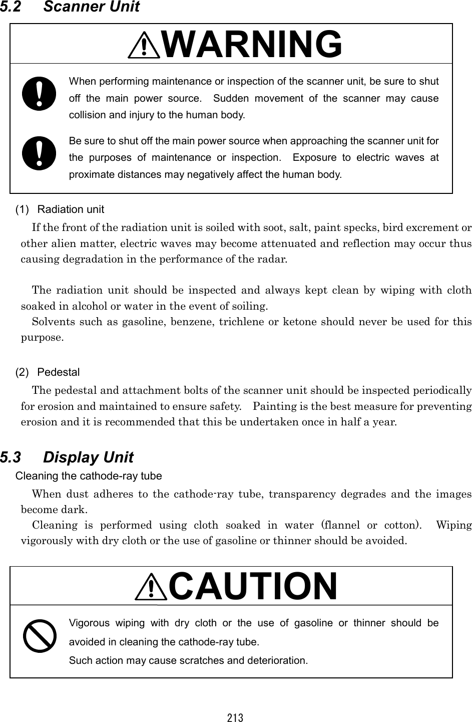 213 5.2 Scanner Unit  WARNING  When performing maintenance or inspection of the scanner unit, be sure to shut off the main power source.  Sudden movement of the scanner may cause collision and injury to the human body. Be sure to shut off the main power source when approaching the scanner unit for the purposes of maintenance or inspection.  Exposure to electric waves at proximate distances may negatively affect the human body.  (1) Radiation unit If the front of the radiation unit is soiled with soot, salt, paint specks, bird excrement or other alien matter, electric waves may become attenuated and reflection may occur thus causing degradation in the performance of the radar.  The radiation unit should be inspected and always kept clean by wiping with cloth soaked in alcohol or water in the event of soiling. Solvents such as gasoline, benzene, trichlene or ketone should never be used for this purpose.  (2) Pedestal The pedestal and attachment bolts of the scanner unit should be inspected periodically for erosion and maintained to ensure safety.    Painting is the best measure for preventing erosion and it is recommended that this be undertaken once in half a year.  5.3 Display Unit Cleaning the cathode-ray tube When dust adheres to the cathode-ray tube, transparency degrades and the images become dark. Cleaning is performed using cloth soaked in water (flannel or cotton).  Wiping vigorously with dry cloth or the use of gasoline or thinner should be avoided.  CAUTION Vigorous wiping with dry cloth or the use of gasoline or thinner should be avoided in cleaning the cathode-ray tube. Such action may cause scratches and deterioration.  