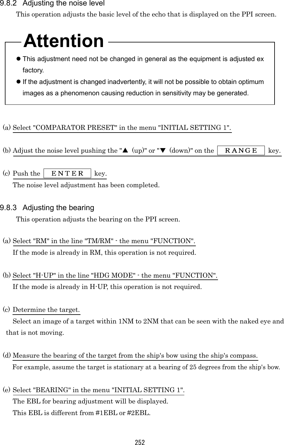 252 9.8.2  Adjusting the noise level This operation adjusts the basic level of the echo that is displayed on the PPI screen.     This adjustment need not be changed in general as the equipment is adjusted ex factory.  If the adjustment is changed inadvertently, it will not be possible to obtain optimum images as a phenomenon causing reduction in sensitivity may be generated.   (a) Select &quot;COMPARATOR PRESET&quot; in the menu &quot;INITIAL SETTING 1&quot;.  (b) Adjust the noise level pushing the &quot;▲  (up)&quot; or &quot;▼  (down)&quot; on the   ＲＡＮＧＥＲＡＮＧＥＲＡＮＧＥＲＡＮＧＥ  key.  (c) Push the      ＥＮＴＥＲＥＮＴＥＲＥＮＴＥＲＥＮＴＥＲ     key. The noise level adjustment has been completed.  9.8.3  Adjusting the bearing This operation adjusts the bearing on the PPI screen.  (a) Select &quot;RM&quot; in the line &quot;TM/RM&quot; - the menu &quot;FUNCTION&quot;. If the mode is already in RM, this operation is not required.  (b) Select &quot;H-UP&quot; in the line &quot;HDG MODE&quot; - the menu &quot;FUNCTION&quot;. If the mode is already in H-UP, this operation is not required.  (c) Determine the target. Select an image of a target within 1NM to 2NM that can be seen with the naked eye and that is not moving.  (d) Measure the bearing of the target from the ship&apos;s bow using the ship&apos;s compass. For example, assume the target is stationary at a bearing of 25 degrees from the ship&apos;s bow.  (e) Select &quot;BEARING&quot; in the menu &quot;INITIAL SETTING 1&quot;. The EBL for bearing adjustment will be displayed. This EBL is different from #1EBL or #2EBL.  Attention 