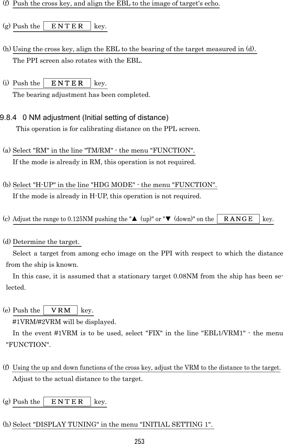 253 (f)  Push the cross key, and align the EBL to the image of target&apos;s echo.  (g) Push the      ＥＮＴＥＲＥＮＴＥＲＥＮＴＥＲＥＮＴＥＲ     key.  (h) Using the cross key, align the EBL to the bearing of the target measured in (d). The PPI screen also rotates with the EBL.  (i) Push the     ＥＮＴＥＲＥＮＴＥＲＥＮＴＥＲＥＮＴＥＲ     key. The bearing adjustment has been completed.  9.8.4  0 NM adjustment (Initial setting of distance) This operation is for calibrating distance on the PPL screen.  (a) Select &quot;RM&quot; in the line &quot;TM/RM&quot; - the menu &quot;FUNCTION&quot;. If the mode is already in RM, this operation is not required.  (b) Select &quot;H-UP&quot; in the line &quot;HDG MODE&quot; - the menu &quot;FUNCTION&quot;. If the mode is already in H-UP, this operation is not required.  (c) Adjust the range to 0.125NM pushing the &quot;▲  (up)&quot; or &quot;▼ (down)&quot; on the  ＲＡＮＧＥＲＡＮＧＥＲＡＮＧＥＲＡＮＧＥ  key.  (d) Determine the target. Select a target from among echo image on the PPI with respect to which the distance from the ship is known. In this case, it is assumed that a stationary target 0.08NM from the ship has been se-lected.  (e) Push the      ＶＲＭＶＲＭＶＲＭＶＲＭ     key. #1VRM/#2VRM will be displayed. In the event #1VRM is to be used, select &quot;FIX&quot; in the line &quot;EBL1/VRM1&quot; - the menu &quot;FUNCTION&quot;.  (f) Using the up and down functions of the cross key, adjust the VRM to the distance to the target. Adjust to the actual distance to the target.  (g) Push the      ＥＮＴＥＲＥＮＴＥＲＥＮＴＥＲＥＮＴＥＲ     key.  (h) Select &quot;DISPLAY TUNING&quot; in the menu &quot;INITIAL SETTING 1&quot;. 