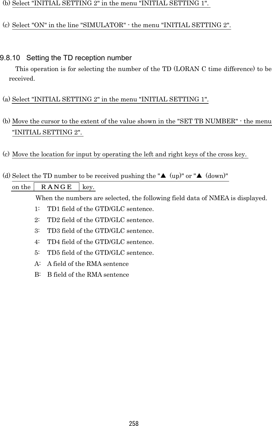 258 (b) Select &quot;INITIAL SETTING 2&quot; in the menu &quot;INITIAL SETTING 1&quot;.  (c) Select &quot;ON&quot; in the line &quot;SIMULATOR&quot; - the menu &quot;INITIAL SETTING 2&quot;.   9.8.10  Setting the TD reception number This operation is for selecting the number of the TD (LORAN C time difference) to be received.  (a) Select &quot;INITIAL SETTING 2&quot; in the menu &quot;INITIAL SETTING 1&quot;.  (b) Move the cursor to the extent of the value shown in the &quot;SET TB NUMBER&quot; - the menu &quot;INITIAL SETTING 2&quot;.  (c) Move the location for input by operating the left and right keys of the cross key.  (d) Select the TD number to be received pushing the &quot;▲  (up)&quot; or &quot;▲ (down)&quot;  on the      ＲＡＮＧＥＲＡＮＧＥＲＡＮＧＥＲＡＮＧＥ        key. When the numbers are selected, the following field data of NMEA is displayed. 1:  TD1 field of the GTD/GLC sentence. 2:  TD2 field of the GTD/GLC sentence. 3:  TD3 field of the GTD/GLC sentence. 4:  TD4 field of the GTD/GLC sentence. 5:  TD5 field of the GTD/GLC sentence. A:  A field of the RMA sentence B:  B field of the RMA sentence   