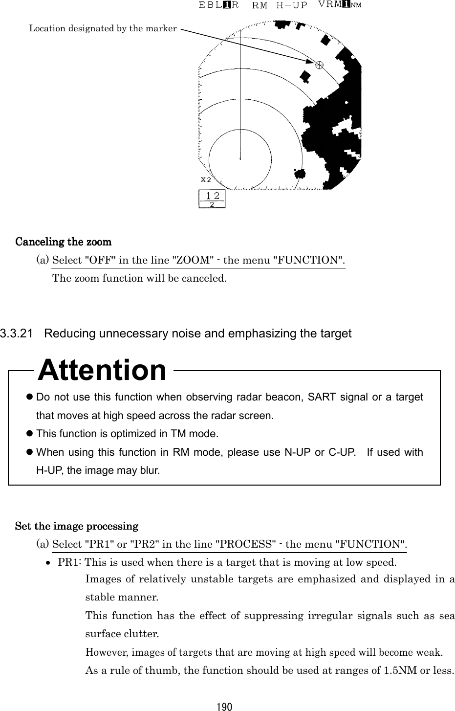 190   Canceling the zoomCanceling the zoomCanceling the zoomCanceling the zoom    (a) Select &quot;OFF&quot; in the line &quot;ZOOM&quot; - the menu &quot;FUNCTION&quot;. The zoom function will be canceled.   3.3.21  Reducing unnecessary noise and emphasizing the target     Do not use this function when observing radar beacon, SART signal or a target that moves at high speed across the radar screen.  This function is optimized in TM mode.  When using this function in RM mode, please use N-UP or C-UP.  If used with H-UP, the image may blur.   Set the image processingSet the image processingSet the image processingSet the image processing    (a) Select &quot;PR1&quot; or &quot;PR2&quot; in the line &quot;PROCESS&quot; - the menu &quot;FUNCTION&quot;. •  PR1: This is used when there is a target that is moving at low speed. Images of relatively unstable targets are emphasized and displayed in a stable manner. This function has the effect of suppressing irregular signals such as sea surface clutter. However, images of targets that are moving at high speed will become weak. As a rule of thumb, the function should be used at ranges of 1.5NM or less. Location designated by the marker Attention 