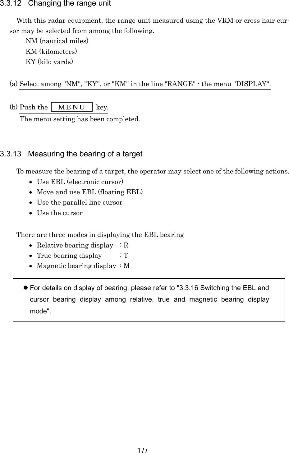 177 3.3.12  Changing the range unit With this radar equipment, the range unit measured using the VRM or cross hair cur-sor may be selected from among the following. NM (nautical miles) KM (kilometers) KY (kilo yards)  (a) Select among &quot;NM&quot;, &quot;KY&quot;, or &quot;KM&quot; in the line &quot;RANGE&quot; - the menu &quot;DISPLAY&quot;.  (b) Push the   ＭＥＮＵＭＥＮＵＭＥＮＵＭＥＮＵ  key. The menu setting has been completed.      3.3.13  Measuring the bearing of a target To measure the bearing of a target, the operator may select one of the following actions. •  Use EBL (electronic cursor) •  Move and use EBL (floating EBL) •  Use the parallel line cursor •  Use the cursor  There are three modes in displaying the EBL bearing •  Relative bearing display  : R •  True bearing display  : T •  Magnetic bearing display  : M   For details on display of bearing, please refer to &quot;3.3.16 Switching the EBL and cursor bearing display among relative, true and magnetic bearing display mode&quot;. 