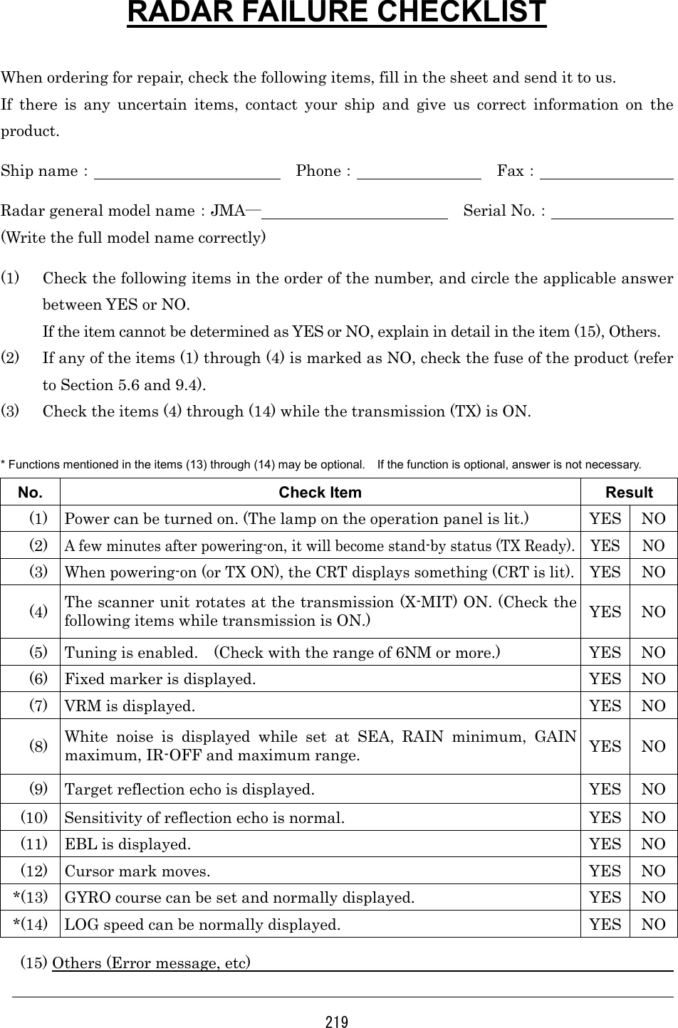 219 RADAR FAILURE CHECKLIST  When ordering for repair, check the following items, fill in the sheet and send it to us.   If there is any uncertain items, contact your ship and give us correct information on the product. Ship name：             Phone：         Fax：          Radar general model name：JMA―             Serial No.：         (Write the full model name correctly) (1)  Check the following items in the order of the number, and circle the applicable answer between YES or NO.   If the item cannot be determined as YES or NO, explain in detail in the item (15), Others. (2)  If any of the items (1) through (4) is marked as NO, check the fuse of the product (refer to Section 5.6 and 9.4). (3)  Check the items (4) through (14) while the transmission (TX) is ON.  * Functions mentioned in the items (13) through (14) may be optional.    If the function is optional, answer is not necessary. No. Check Item  Result   (1)  Power can be turned on. (The lamp on the operation panel is lit.)  YES  NO  (2) A few minutes after powering-on, it will become stand-by status (TX Ready).  YES  NO  (3) When powering-on (or TX ON), the CRT displays something (CRT is lit).  YES  NO  (4)  The scanner unit rotates at the transmission (X-MIT) ON. (Check the following items while transmission is ON.)  YES NO   (5)  Tuning is enabled.    (Check with the range of 6NM or more.)  YES  NO   (6)  Fixed marker is displayed.  YES  NO   (7)  VRM is displayed.  YES  NO  (8)  White noise is displayed while set at SEA, RAIN minimum, GAIN maximum, IR-OFF and maximum range.  YES NO   (9)  Target reflection echo is displayed.  YES  NO (10)  Sensitivity of reflection echo is normal.  YES  NO (11)  EBL is displayed.  YES  NO (12)  Cursor mark moves.  YES  NO *(13)  GYRO course can be set and normally displayed.  YES  NO *(14)  LOG speed can be normally displayed.  YES  NO   (15) Others (Error message, etc)                                                                        