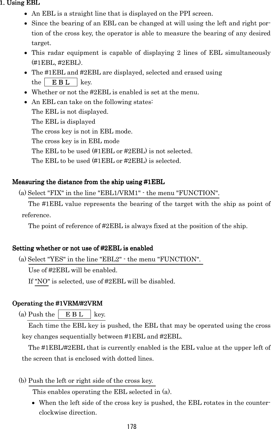 178 1. Using EBL1. Using EBL1. Using EBL1. Using EBL    •  An EBL is a straight line that is displayed on the PPI screen. •  Since the bearing of an EBL can be changed at will using the left and right por-tion of the cross key, the operator is able to measure the bearing of any desired target. •  This radar equipment is capable of displaying 2 lines of EBL simultaneously (#1EBL, #2EBL). •  The #1EBL and #2EBL are displayed, selected and erased using   the      ＥＢＬＥＢＬＥＢＬＥＢＬ     key. •  Whether or not the #2EBL is enabled is set at the menu. •  An EBL can take on the following states: The EBL is not displayed. The EBL is displayed The cross key is not in EBL mode. The cross key is in EBL mode The EBL to be used (#1EBL or #2EBL) is not selected. The EBL to be used (#1EBL or #2EBL) is selected.  Measuring the distance from the ship using #1EBLMeasuring the distance from the ship using #1EBLMeasuring the distance from the ship using #1EBLMeasuring the distance from the ship using #1EBL    (a) Select &quot;FIX&quot; in the line &quot;EBL1/VRM1&quot; - the menu &quot;FUNCTION&quot;. The #1EBL value represents the bearing of the target with the ship as point of reference. The point of reference of #2EBL is always fixed at the position of the ship.  Setting whether or not use of #2EBL is enabledSetting whether or not use of #2EBL is enabledSetting whether or not use of #2EBL is enabledSetting whether or not use of #2EBL is enabled    (a) Select &quot;YES&quot; in the line &quot;EBL2&quot; - the menu &quot;FUNCTION&quot;. Use of #2EBL will be enabled. If &quot;NO&quot; is selected, use of #2EBL will be disabled.  Operating the #1VRM/#2VRMOperating the #1VRM/#2VRMOperating the #1VRM/#2VRMOperating the #1VRM/#2VRM    (a) Push the   ＥＢＬＥＢＬＥＢＬＥＢＬ  key. Each time the EBL key is pushed, the EBL that may be operated using the cross key changes sequentially between #1EBL and #2EBL. The #1EBL/#2EBL that is currently enabled is the EBL value at the upper left of the screen that is enclosed with dotted lines.  (b) Push the left or right side of the cross key. This enables operating the EBL selected in (a). •  When the left side of the cross key is pushed, the EBL rotates in the counter-clockwise direction. 