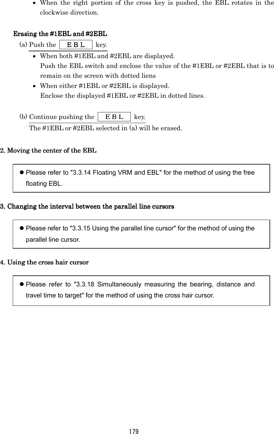 179 •  When the right portion of the cross key is pushed, the EBL rotates in the clockwise direction.  Erasing the #1EBL and #2EBLErasing the #1EBL and #2EBLErasing the #1EBL and #2EBLErasing the #1EBL and #2EBL    (a) Push the   ＥＢＬＥＢＬＥＢＬＥＢＬ  key. •  When both #1EBL and #2EBL are displayed. Push the EBL switch and enclose the value of the #1EBL or #2EBL that is to remain on the screen with dotted liens •  When either #1EBL or #2EBL is displayed. Enclose the displayed #1EBL or #2EBL in dotted lines.  (b) Continue pushing the   ＥＢＬＥＢＬＥＢＬＥＢＬ  key. The #1EBL or #2EBL selected in (a) will be erased.  2. Moving the center of the EBL2. Moving the center of the EBL2. Moving the center of the EBL2. Moving the center of the EBL      Please refer to &quot;3.3.14 Floating VRM and EBL&quot; for the method of using the free floating EBL.  3. Changing the interval between3. Changing the interval between3. Changing the interval between3. Changing the interval between the parallel line cursors the parallel line cursors the parallel line cursors the parallel line cursors      Please refer to &quot;3.3.15 Using the parallel line cursor&quot; for the method of using the parallel line cursor.  4. Using the cross hair cursor4. Using the cross hair cursor4. Using the cross hair cursor4. Using the cross hair cursor      Please refer to &quot;3.3.18 Simultaneously measuring the bearing, distance and travel time to target&quot; for the method of using the cross hair cursor.  