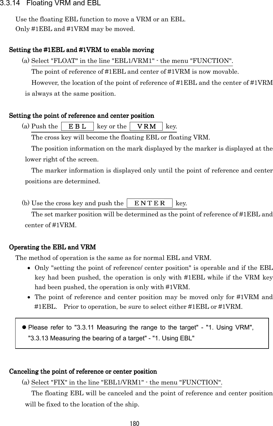 180 3.3.14  Floating VRM and EBL Use the floating EBL function to move a VRM or an EBL. Only #1EBL and #1VRM may be moved.  Setting the #1EBL and #1VRM to enable movingSetting the #1EBL and #1VRM to enable movingSetting the #1EBL and #1VRM to enable movingSetting the #1EBL and #1VRM to enable moving    (a) Select &quot;FLOAT&quot; in the line &quot;EBL1/VRM1&quot; - the menu &quot;FUNCTION&quot;. The point of reference of #1EBL and center of #1VRM is now movable. However, the location of the point of reference of #1EBL and the center of #1VRM is always at the same position.  Setting the point of reference and centSetting the point of reference and centSetting the point of reference and centSetting the point of reference and center positioner positioner positioner position    (a) Push the   ＥＢＬＥＢＬＥＢＬＥＢＬ   key or the   ＶＲＭＶＲＭＶＲＭＶＲＭ  key. The cross key will become the floating EBL or floating VRM. The position information on the mark displayed by the marker is displayed at the lower right of the screen. The marker information is displayed only until the point of reference and center positions are determined.  (b) Use the cross key and push the   ＥＮＴＥＲＥＮＴＥＲＥＮＴＥＲＥＮＴＥＲ  key. The set marker position will be determined as the point of reference of #1EBL and center of #1VRM.  Operating the EBL and VRMOperating the EBL and VRMOperating the EBL and VRMOperating the EBL and VRM    The method of operation is the same as for normal EBL and VRM. •  Only &quot;setting the point of reference/ center position&quot; is operable and if the EBL key had been pushed, the operation is only with #1EBL while if the VRM key had been pushed, the operation is only with #1VRM. •  The point of reference and center position may be moved only for #1VRM and #1EBL.    Prior to operation, be sure to select either #1EBL or #1VRM.   Please refer to &quot;3.3.11 Measuring the range to the target&quot; - &quot;1. Using VRM&quot;, &quot;3.3.13 Measuring the bearing of a target&quot; - &quot;1. Using EBL&quot;   Canceling the point of reference or center positionCanceling the point of reference or center positionCanceling the point of reference or center positionCanceling the point of reference or center position    (a) Select &quot;FIX&quot; in the line &quot;EBL1/VRM1&quot; - the menu &quot;FUNCTION&quot;. The floating EBL will be canceled and the point of reference and center position will be fixed to the location of the ship. 