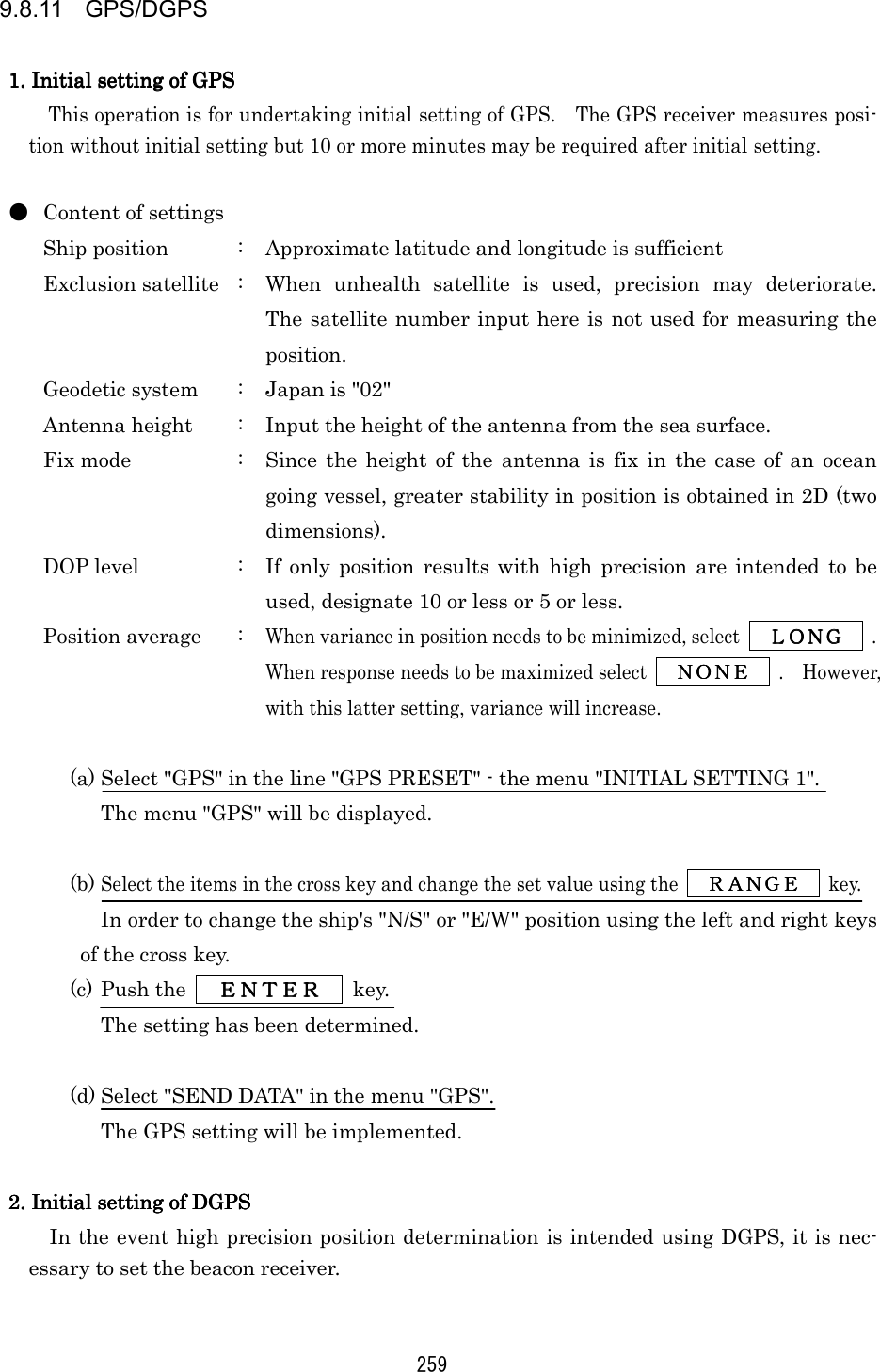 259 9.8.11 GPS/DGPS  1. Initial setting of GPS1. Initial setting of GPS1. Initial setting of GPS1. Initial setting of GPS    This operation is for undertaking initial setting of GPS.    The GPS receiver measures posi-tion without initial setting but 10 or more minutes may be required after initial setting.  ●  Content of settings Ship position  :  Approximate latitude and longitude is sufficient Exclusion satellite  :  When unhealth satellite is used, precision may deteriorate.  The satellite number input here is not used for measuring the position. Geodetic system  :  Japan is &quot;02&quot; Antenna height  :  Input the height of the antenna from the sea surface. Fix mode  :  Since the height of the antenna is fix in the case of an ocean going vessel, greater stability in position is obtained in 2D (two dimensions). DOP level  :  If only position results with high precision are intended to be used, designate 10 or less or 5 or less. Position average  : When variance in position needs to be minimized, select     ＬＯＮＧＬＯＮＧＬＯＮＧＬＯＮＧ     .  When response needs to be maximized select     ＮＯＮＥＮＯＮＥＮＯＮＥＮＯＮＥ     .  However, with this latter setting, variance will increase.  (a) Select &quot;GPS&quot; in the line &quot;GPS PRESET&quot; - the menu &quot;INITIAL SETTING 1&quot;. The menu &quot;GPS&quot; will be displayed.  (b) Select the items in the cross key and change the set value using the     ＲＡＮＧＥＲＡＮＧＥＲＡＮＧＥＲＡＮＧＥ     key. In order to change the ship&apos;s &quot;N/S&quot; or &quot;E/W&quot; position using the left and right keys of the cross key. (c) Push the      ＥＮＴＥＲＥＮＴＥＲＥＮＴＥＲＥＮＴＥＲ     key. The setting has been determined.  (d) Select &quot;SEND DATA&quot; in the menu &quot;GPS&quot;. The GPS setting will be implemented.  2. Initial setting of DGPS2. Initial setting of DGPS2. Initial setting of DGPS2. Initial setting of DGPS    In the event high precision position determination is intended using DGPS, it is nec-essary to set the beacon receiver.  