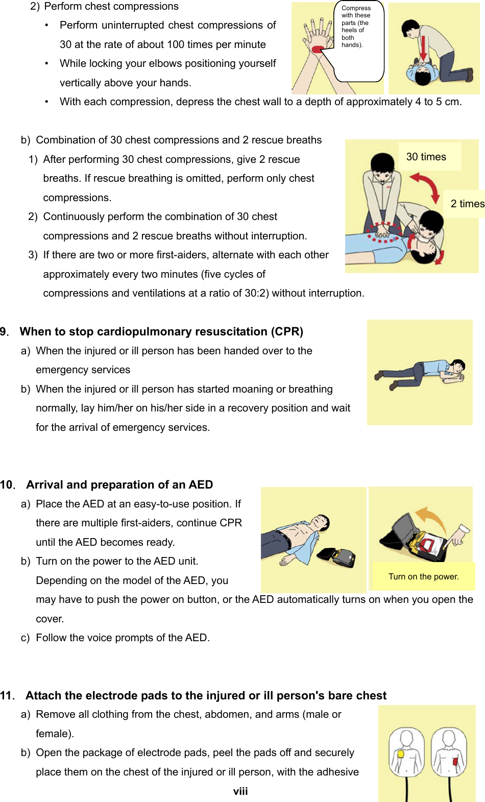  viii  2) Perform chest compressions •  Perform uninterrupted chest compressions of 30 at the rate of about 100 times per minute •  While locking your elbows positioning yourself vertically above your hands. •  With each compression, depress the chest wall to a depth of approximately 4 to 5 cm.  b)  Combination of 30 chest compressions and 2 rescue breaths 1)  After performing 30 chest compressions, give 2 rescue breaths. If rescue breathing is omitted, perform only chest compressions. 2)  Continuously perform the combination of 30 chest compressions and 2 rescue breaths without interruption. 3)  If there are two or more first-aiders, alternate with each other approximately every two minutes (five cycles of compressions and ventilations at a ratio of 30:2) without interruption.  9．  When to stop cardiopulmonary resuscitation (CPR) a)  When the injured or ill person has been handed over to the emergency services b)  When the injured or ill person has started moaning or breathing normally, lay him/her on his/her side in a recovery position and wait for the arrival of emergency services.   10．  Arrival and preparation of an AED a)  Place the AED at an easy-to-use position. If there are multiple first-aiders, continue CPR until the AED becomes ready. b)  Turn on the power to the AED unit. Depending on the model of the AED, you may have to push the power on button, or the AED automatically turns on when you open the cover. c)  Follow the voice prompts of the AED.   11．  Attach the electrode pads to the injured or ill person&apos;s bare chest   a)  Remove all clothing from the chest, abdomen, and arms (male or female).  b)  Open the package of electrode pads, peel the pads off and securely place them on the chest of the injured or ill person, with the adhesive 30 times Compress with these parts (the heels of both hands). 2 times Turn on the power. 