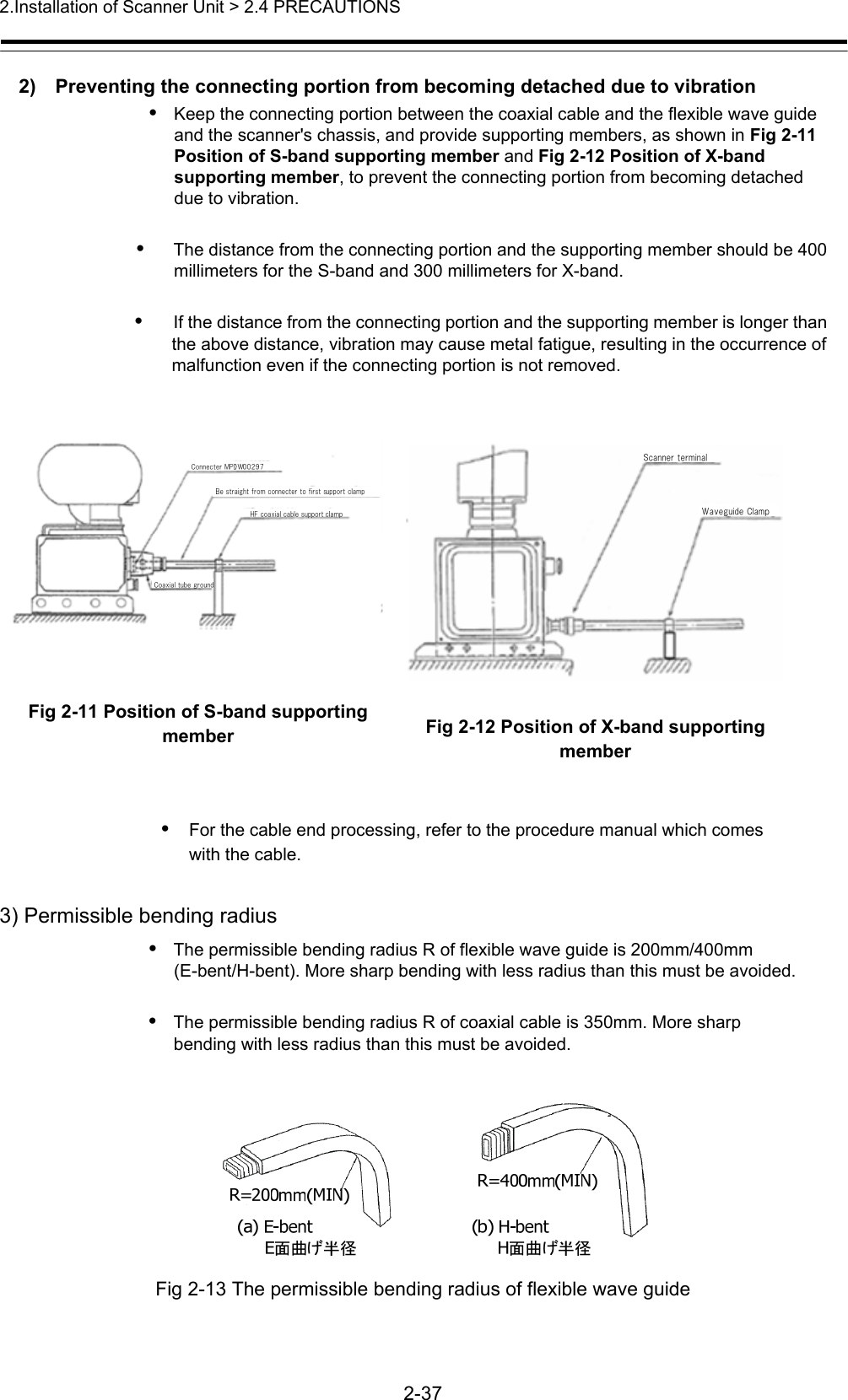 2.Installation of Scanner Unit &gt; 2.4 PRECAUTIONS   2-37  2)    Preventing the connecting portion from becoming detached due to vibration •   Keep the connecting portion between the coaxial cable and the flexible wave guide and the scanner&apos;s chassis, and provide supporting members, as shown in Fig 2-11 Position of S-band supporting member and Fig 2-12 Position of X-band supporting member, to prevent the connecting portion from becoming detached due to vibration.      •   The distance from the connecting portion and the supporting member should be 400 millimeters for the S-band and 300 millimeters for X-band.    •   If the distance from the connecting portion and the supporting member is longer than the above distance, vibration may cause metal fatigue, resulting in the occurrence of malfunction even if the connecting portion is not removed.            Fig 2-11 Position of S-band supporting member  Fig 2-12 Position of X-band supporting member  •   For the cable end processing, refer to the procedure manual which comes       with the cable.  3) Permissible bending radius •   The permissible bending radius R of flexible wave guide is 200mm/400mm     (E-bent/H-bent). More sharp bending with less radius than this must be avoided.  •   The permissible bending radius R of coaxial cable is 350mm. More sharp       bending with less radius than this must be avoided.   Fig 2-13 The permissible bending radius of flexible wave guide 