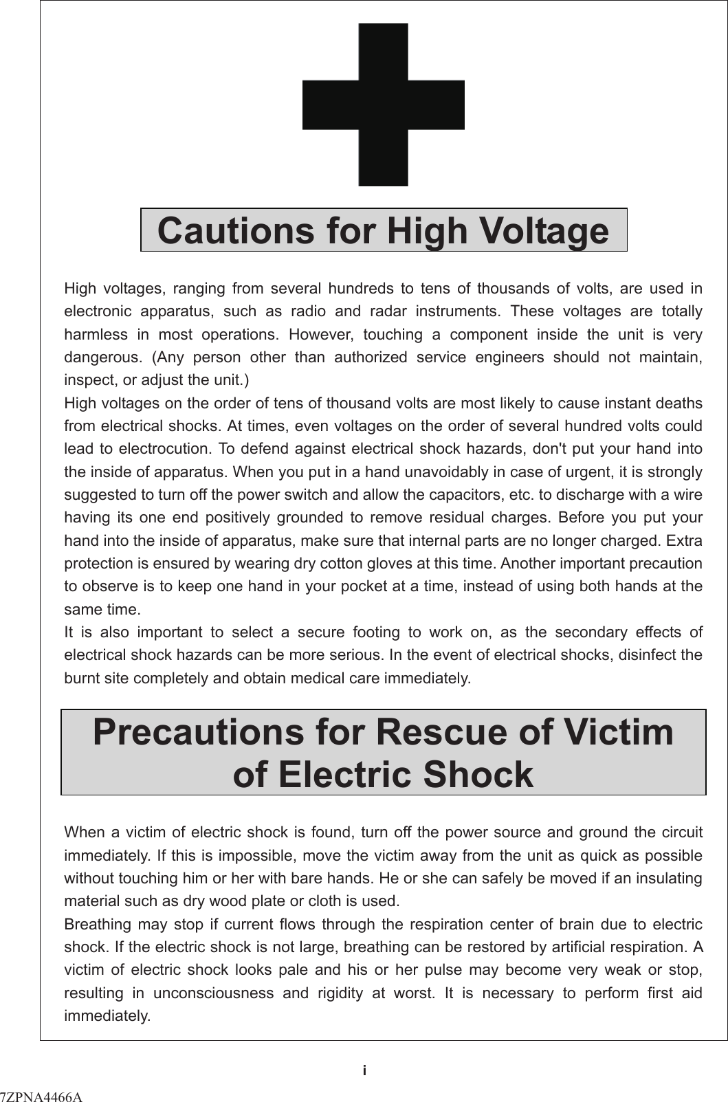 i     Cautions for High Voltage  High voltages, ranging from several hundreds to tens of thousands of volts, are used in electronic apparatus, such as radio and radar instruments. These voltages are totally harmless in most operations. However, touching a component inside the unit is very dangerous. (Any person other than authorized service engineers should not maintain, inspect, or adjust the unit.)   High voltages on the order of tens of thousand volts are most likely to cause instant deaths from electrical shocks. At times, even voltages on the order of several hundred volts could lead to electrocution. To defend against electrical shock hazards, don&apos;t put your hand into the inside of apparatus. When you put in a hand unavoidably in case of urgent, it is strongly suggested to turn off the power switch and allow the capacitors, etc. to discharge with a wire having its one end positively grounded to remove residual charges. Before you put your hand into the inside of apparatus, make sure that internal parts are no longer charged. Extra protection is ensured by wearing dry cotton gloves at this time. Another important precaution to observe is to keep one hand in your pocket at a time, instead of using both hands at the same time.   It is also important to select a secure footing to work on, as the secondary effects of electrical shock hazards can be more serious. In the event of electrical shocks, disinfect the burnt site completely and obtain medical care immediately.    Precautions for Rescue of Victim of Electric Shock  When a victim of electric shock is found, turn off the power source and ground the circuit immediately. If this is impossible, move the victim away from the unit as quick as possible without touching him or her with bare hands. He or she can safely be moved if an insulating material such as dry wood plate or cloth is used.   Breathing may stop if current flows through the respiration center of brain due to electric shock. If the electric shock is not large, breathing can be restored by artificial respiration. A victim of electric shock looks pale and his or her pulse may become very weak or stop, resulting in unconsciousness and rigidity at worst. It is necessary to perform first aid immediately.  7ZPNA4466A