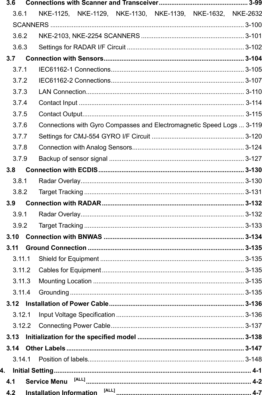 3.6 Connections with Scanner and Transceiver .................................................. 3-99 3.6.1 NKE-1125,  NKE-1129,  NKE-1130,  NKE-1139,  NKE-1632,  NKE-2632 SCANNERS ............................................................................................................. 3-100 3.6.2 NKE-2103, NKE-2254 SCANNERS .......................................................... 3-101 3.6.3 Settings for RADAR I/F Circuit .................................................................. 3-102 3.7 Connection with Sensors ............................................................................... 3-104 3.7.1 IEC61162-1 Connections ........................................................................... 3-105 3.7.2 IEC61162-2 Connections ........................................................................... 3-107 3.7.3 LAN Connection ......................................................................................... 3-110 3.7.4 Contact Input ............................................................................................. 3-114 3.7.5 Contact Output ........................................................................................... 3-115 3.7.6 Connections with Gyro Compasses and Electromagnetic Speed Logs ... 3-119 3.7.7 Settings for CMJ-554 GYRO I/F Circuit .................................................... 3-120 3.7.8 Connection with Analog Sensors ............................................................... 3-124 3.7.9 Backup of sensor signal ............................................................................ 3-127 3.8 Connection with ECDIS .................................................................................. 3-130 3.8.1 Radar Overlay ............................................................................................ 3-130 3.8.2 Target Tracking .......................................................................................... 3-131 3.9 Connection with RADAR ................................................................................ 3-132 3.9.1 Radar Overlay ............................................................................................ 3-132 3.9.2 Target Tracking .......................................................................................... 3-133 3.10 Connection with BNWAS ............................................................................... 3-134 3.11 Ground Connection ........................................................................................ 3-135 3.11.1 Shield for Equipment ................................................................................. 3-135 3.11.2 Cables for Equipment ................................................................................ 3-135 3.11.3 Mounting Location ..................................................................................... 3-135 3.11.4 Grounding .................................................................................................. 3-135 3.12 Installation of Power Cable ............................................................................ 3-136 3.12.1 Input Voltage Specification ........................................................................ 3-136 3.12.2 Connecting Power Cable ........................................................................... 3-137 3.13 Initialization for the specified model ............................................................ 3-138 3.14 Other Labels .................................................................................................... 3-147 3.14.1 Position of labels........................................................................................ 3-148 4. Initial Setting ............................................................................................................... 4-1 4.1 Service Menu    [ALL] ............................................................................................. 4-2 4.2 Installation Information    [ALL] ............................................................................ 4-7 