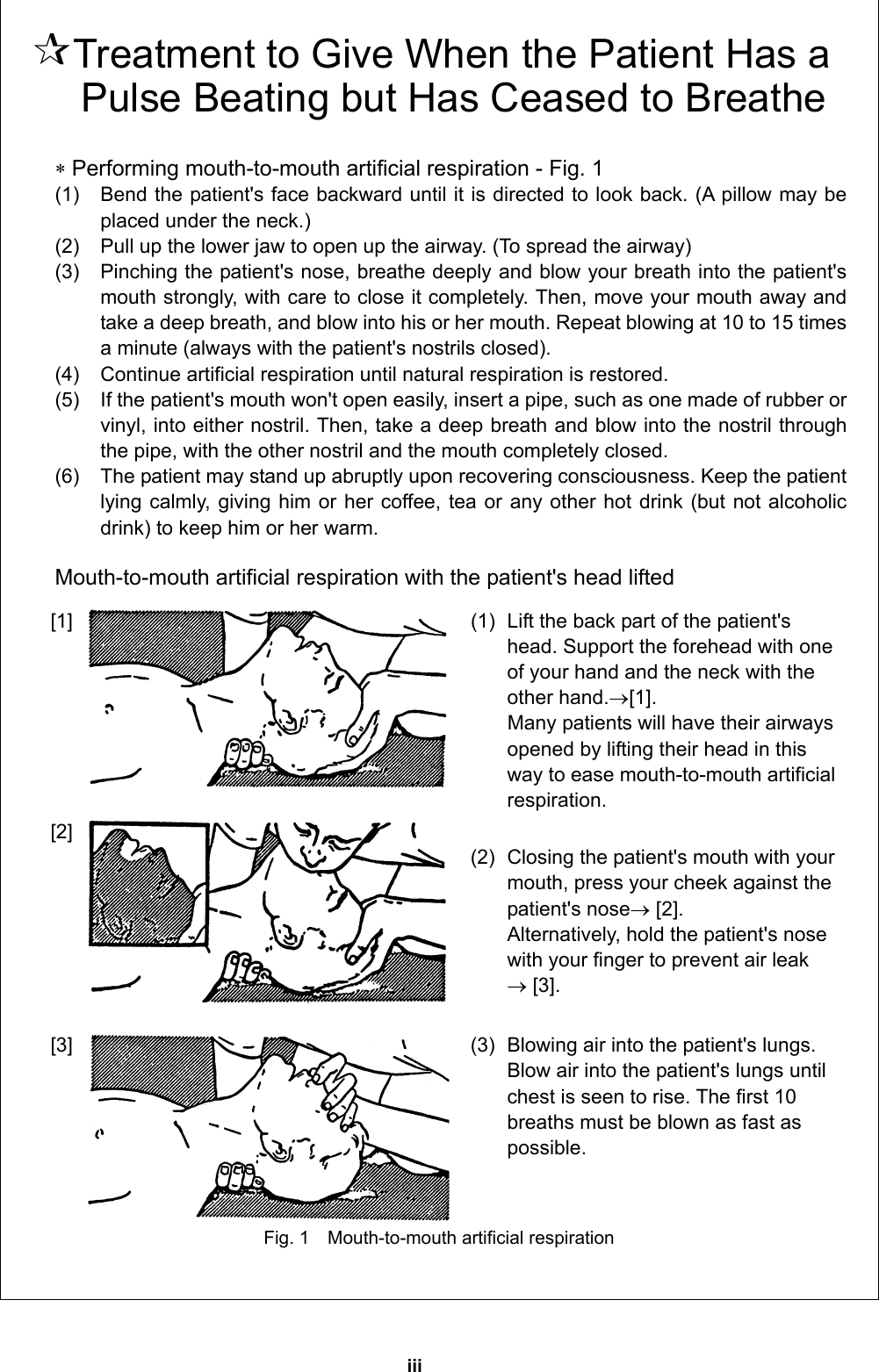 iii   Treatment to Give When the Patient Has a Pulse Beating but Has Ceased to Breathe   Performing mouth-to-mouth artificial respiration - Fig. 1 (1)    Bend the patient&apos;s face backward until it is directed to look back. (A pillow may be placed under the neck.)   (2)    Pull up the lower jaw to open up the airway. (To spread the airway)   (3)    Pinching the patient&apos;s nose, breathe deeply and blow your breath into the patient&apos;s mouth strongly, with care to close it completely. Then, move your mouth away and take a deep breath, and blow into his or her mouth. Repeat blowing at 10 to 15 times a minute (always with the patient&apos;s nostrils closed).   (4)    Continue artificial respiration until natural respiration is restored.   (5)    If the patient&apos;s mouth won&apos;t open easily, insert a pipe, such as one made of rubber or vinyl, into either nostril. Then, take a deep breath and blow into the nostril through the pipe, with the other nostril and the mouth completely closed.   (6)    The patient may stand up abruptly upon recovering consciousness. Keep the patient lying calmly, giving him or her coffee, tea or any other hot drink (but not alcoholic drink) to keep him or her warm.    Mouth-to-mouth artificial respiration with the patient&apos;s head lifted [1]  (1)  Lift the back part of the patient&apos;s head. Support the forehead with one of your hand and the neck with the other hand.[1].  Many patients will have their airways opened by lifting their head in this way to ease mouth-to-mouth artificial respiration.  [2]    (2)  Closing the patient&apos;s mouth with your mouth, press your cheek against the patient&apos;s nose [2]. Alternatively, hold the patient&apos;s nose with your finger to prevent air leak    [3].   [3]  (3)  Blowing air into the patient&apos;s lungs. Blow air into the patient&apos;s lungs until chest is seen to rise. The first 10 breaths must be blown as fast as possible.  Fig. 1    Mouth-to-mouth artificial respiration  