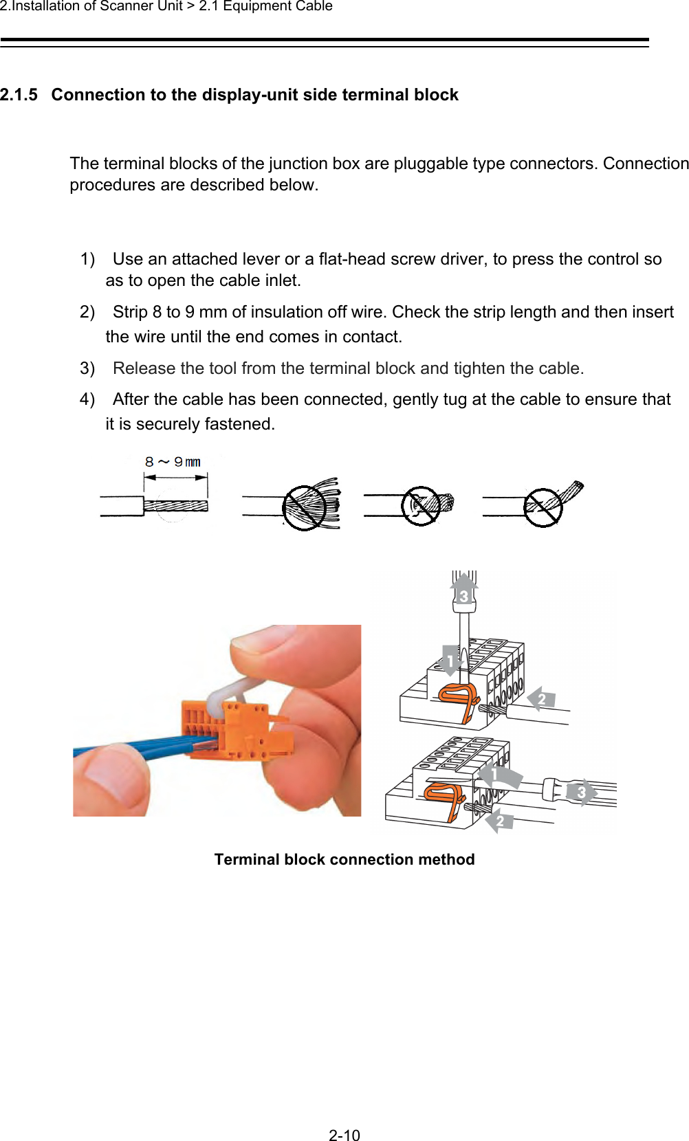 2.Installation of Scanner Unit &gt; 2.1 Equipment Cable   2-10  2.1.5   Connection to the display-unit side terminal block  The terminal blocks of the junction box are pluggable type connectors. Connection procedures are described below.    1)  Use an attached lever or a flat-head screw driver, to press the control so as to open the cable inlet.   2)  Strip 8 to 9 mm of insulation off wire. Check the strip length and then insert the wire until the end comes in contact.   3)  Release the tool from the terminal block and tighten the cable. 4)  After the cable has been connected, gently tug at the cable to ensure that it is securely fastened.  Terminal block connection method