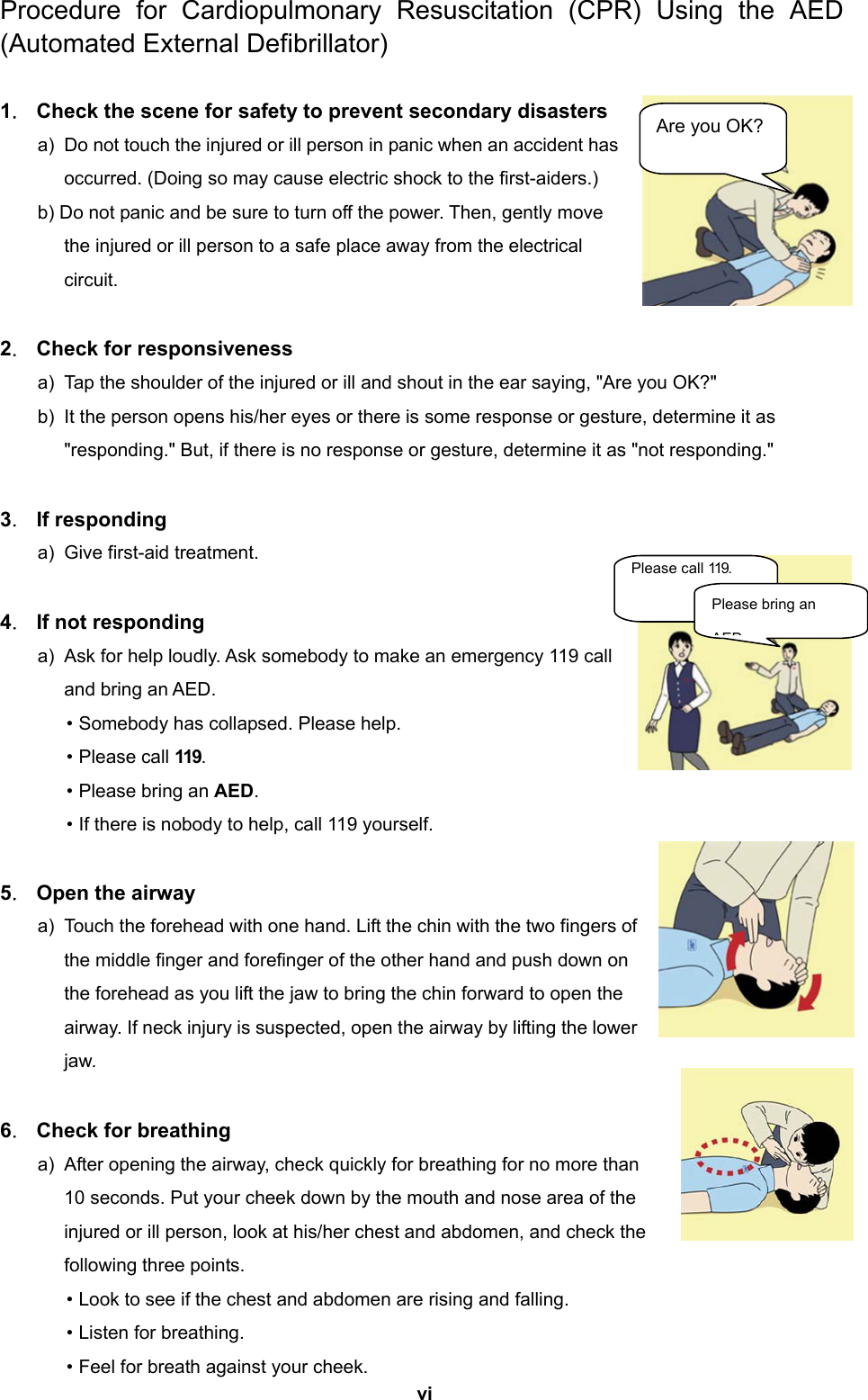  vi  Procedure for Cardiopulmonary Resuscitation (CPR) Using the AED (Automated External Defibrillator)  1．  Check the scene for safety to prevent secondary disasters a)  Do not touch the injured or ill person in panic when an accident has occurred. (Doing so may cause electric shock to the first-aiders.) b) Do not panic and be sure to turn off the power. Then, gently move the injured or ill person to a safe place away from the electrical circuit.  2．  Check for responsiveness a)  Tap the shoulder of the injured or ill and shout in the ear saying, &quot;Are you OK?&quot; b)  It the person opens his/her eyes or there is some response or gesture, determine it as &quot;responding.&quot; But, if there is no response or gesture, determine it as &quot;not responding.&quot;  3． If responding a)  Give first-aid treatment.  4．  If not responding a)  Ask for help loudly. Ask somebody to make an emergency 119 call and bring an AED. • Somebody has collapsed. Please help. • Please call 119. • Please bring an AED. • If there is nobody to help, call 119 yourself.  5．  Open the airway a)  Touch the forehead with one hand. Lift the chin with the two fingers of the middle finger and forefinger of the other hand and push down on the forehead as you lift the jaw to bring the chin forward to open the airway. If neck injury is suspected, open the airway by lifting the lower jaw.  6．  Check for breathing a)  After opening the airway, check quickly for breathing for no more than 10 seconds. Put your cheek down by the mouth and nose area of the injured or ill person, look at his/her chest and abdomen, and check the following three points. • Look to see if the chest and abdomen are rising and falling. • Listen for breathing. • Feel for breath against your cheek. Are you OK? Please call 119. Please bring an AED