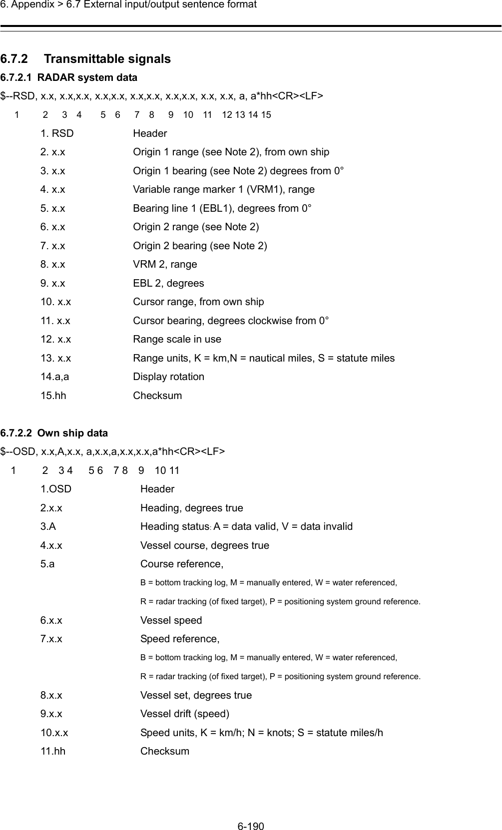  6. Appendix &gt; 6.7 External input/output sentence format 6-190  6.7.2   Transmittable signals 6.7.2.1  RADAR system data $--RSD, x.x, x.x,x.x, x.x,x.x, x.x,x.x, x.x,x.x, x.x, x.x, a, a*hh&lt;CR&gt;&lt;LF&gt;    1     2   3  4    5  6   7  8   9  10  11  12 13 14 15 1. RSD  Header 2. x.x  Origin 1 range (see Note 2), from own ship 3. x.x  Origin 1 bearing (see Note 2) degrees from 0° 4. x.x  Variable range marker 1 (VRM1), range 5. x.x  Bearing line 1 (EBL1), degrees from 0° 6. x.x  Origin 2 range (see Note 2) 7. x.x  Origin 2 bearing (see Note 2) 8. x.x  VRM 2, range 9. x.x  EBL 2, degrees 10. x.x  Cursor range, from own ship 11. x.x  Cursor bearing, degrees clockwise from 0° 12. x.x  Range scale in use 13. x.x  Range units, K = km,N = nautical miles, S = statute miles 14.a,a Display rotation 15.hh Checksum  6.7.2.2  Own ship data $--OSD, x.x,A,x.x, a,x.x,a,x.x,x.x,a*hh&lt;CR&gt;&lt;LF&gt;   1     2  3 4   5 6  7 8  9  10 11 1.OSD Header 2.x.x  Heading, degrees true 3.A Heading status: A = data valid, V = data invalid 4.x.x  Vessel course, degrees true 5.a   Course reference,  B = bottom tracking log, M = manually entered, W = water referenced,  R = radar tracking (of fixed target), P = positioning system ground reference. 6.x.x Vessel speed 7.x.x Speed reference,   B = bottom tracking log, M = manually entered, W = water referenced,  R = radar tracking (of fixed target), P = positioning system ground reference. 8.x.x  Vessel set, degrees true 9.x.x  Vessel drift (speed) 10.x.x  Speed units, K = km/h; N = knots; S = statute miles/h 11.hh Checksum 