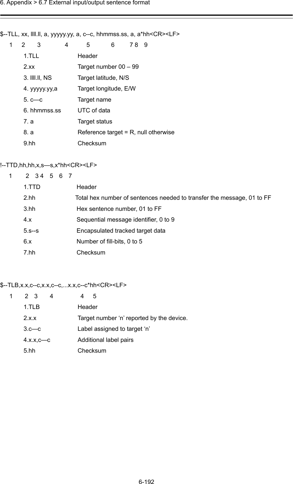  6. Appendix &gt; 6.7 External input/output sentence format 6-192  $--TLL, xx, llll.ll, a, yyyyy.yy, a, c--c, hhmmss.ss, a, a*hh&lt;CR&gt;&lt;LF&gt;    1   2    3        4      5       6     7 8  9 1.TLL Header 2.xx    Target number 00 – 99 3. llll.ll, NS  Target latitude, N/S 4. yyyyy.yy,a  Target longitude, E/W 5. c—c    Target name 6. hhmmss.ss  UTC of data 7. a  Target status 8. a  Reference target = R, null otherwise 9.hh Checksum  !--TTD,hh,hh,x,s—s,x*hh&lt;CR&gt;&lt;LF&gt; 1    2  3 4  5  6  7 1.TTD   Header 2.hh  Total hex number of sentences needed to transfer the message, 01 to FF 3.hh    Hex sentence number, 01 to FF 4.x      Sequential message identifier, 0 to 9   5.s--s    Encapsulated tracked target data 6.x    Number of fill-bits, 0 to 5 7.hh   Checksum   $--TLB,x.x,c--c,x.x,c--c,...x.x,c--c*hh&lt;CR&gt;&lt;LF&gt;   1    2  3    4         4   5 1.TLB Header 2.x.x  Target number ‘n’ reported by the device. 3.c—c  Label assigned to target ‘n’ 4.x.x,c—c  Additional label pairs 5.hh Checksum  