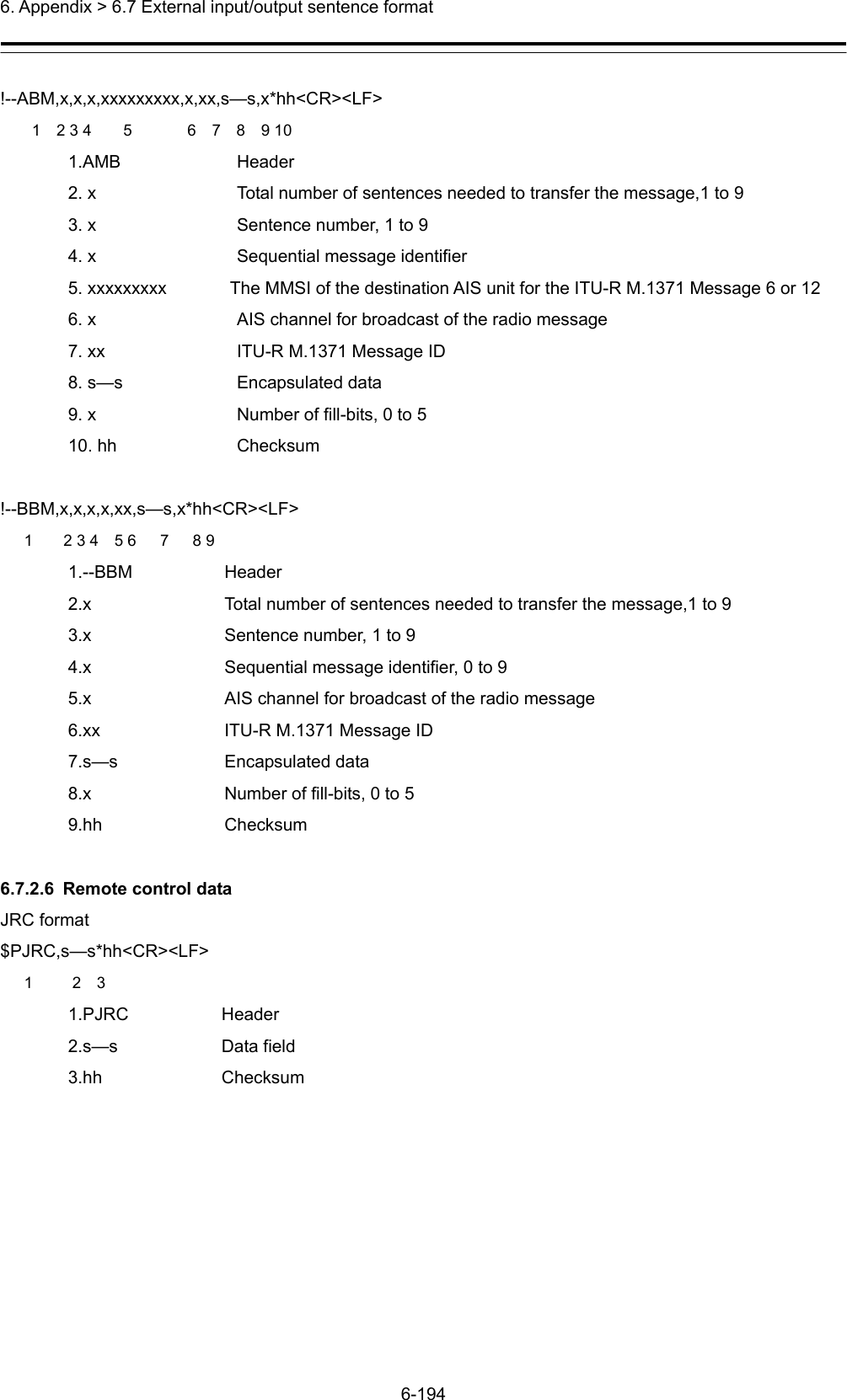  6. Appendix &gt; 6.7 External input/output sentence format 6-194  !--ABM,x,x,x,xxxxxxxxx,x,xx,s—s,x*hh&lt;CR&gt;&lt;LF&gt;     1  2 3 4    5       6  7  8  9 10 1.AMB   Header 2. x  Total number of sentences needed to transfer the message,1 to 9 3. x  Sentence number, 1 to 9 4. x  Sequential message identifier 5. xxxxxxxxx    The MMSI of the destination AIS unit for the ITU-R M.1371 Message 6 or 12 6. x    AIS channel for broadcast of the radio message 7. xx    ITU-R M.1371 Message ID 8. s—s    Encapsulated data 9. x    Number of fill-bits, 0 to 5 10. hh  Checksum  !--BBM,x,x,x,x,xx,s—s,x*hh&lt;CR&gt;&lt;LF&gt; 1  2 3 4  5 6   7   8 9 1.--BBM Header 2.x  Total number of sentences needed to transfer the message,1 to 9   3.x  Sentence number, 1 to 9 4.x  Sequential message identifier, 0 to 9 5.x  AIS channel for broadcast of the radio message 6.xx  ITU-R M.1371 Message ID 7.s—s Encapsulated data 8.x  Number of fill-bits, 0 to 5 9.hh Checksum  6.7.2.6  Remote control data JRC format $PJRC,s—s*hh&lt;CR&gt;&lt;LF&gt;    1     2  3 1.PJRC   Header 2.s—s   Data field 3.hh   Checksum  