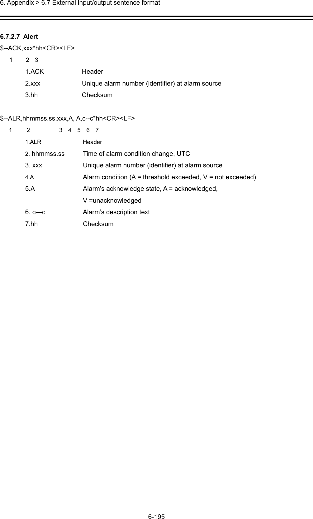  6. Appendix &gt; 6.7 External input/output sentence format 6-195  6.7.2.7 Alert $--ACK,xxx*hh&lt;CR&gt;&lt;LF&gt; 1  2  3 1.ACK   Header 2.xxx    Unique alarm number (identifier) at alarm source 3.hh   Checksum  $--ALR,hhmmss.ss,xxx,A, A,c--c*hh&lt;CR&gt;&lt;LF&gt;    1     2          3  4  5  6  7 1.ALR Header 2. hhmmss.ss  Time of alarm condition change, UTC 3. xxx  Unique alarm number (identifier) at alarm source 4.A  Alarm condition (A = threshold exceeded, V = not exceeded) 5.A  Alarm’s acknowledge state, A = acknowledged,  V =unacknowledged 6. c—c  Alarm’s description text 7.hh Checksum  