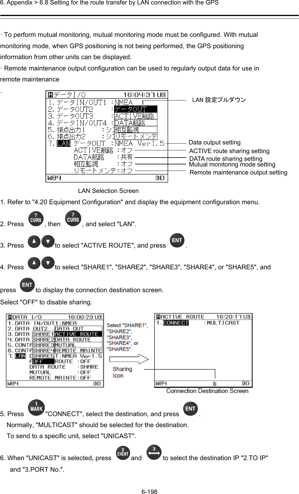  6. Appendix &gt; 6.8 Setting for the route transfer by LAN connection with the GPS 6-198  · To perform mutual monitoring, mutual monitoring mode must be configured. With mutual monitoring mode, when GPS positioning is not being performed, the GPS positioning information from other units can be displayed. · Remote maintenance output configuration can be used to regularly output data for use in remote maintenance .         LAN Selection Screen 1. Refer to &quot;4.20 Equipment Configuration&quot; and display the equipment configuration menu. 2. Press  , then  , and select &quot;LAN&quot;. 3. Press  to select &quot;ACTIVE ROUTE&quot;, and press  . 4. Press  to select &quot;SHARE1&quot;, &quot;SHARE2&quot;, &quot;SHARE3&quot;, &quot;SHARE4&quot;, or &quot;SHARE5&quot;, and press  to display the connection destination screen. Select &quot;OFF&quot; to disable sharing.  5. Press  &quot;CONNECT&quot;, select the destination, and press  . Normally, &quot;MULTICAST&quot; should be selected for the destination. To send to a specific unit, select &quot;UNICAST&quot;. 6. When &quot;UNICAST&quot; is selected, press  and  to select the destination IP &quot;2.TO IP&quot; and &quot;3.PORT No.&quot;. LAN 設定プルダウン Data output setting ACTIVE route sharing setting DATA route sharing setting Mutual monitoring mode setting Remote maintenance output setting 