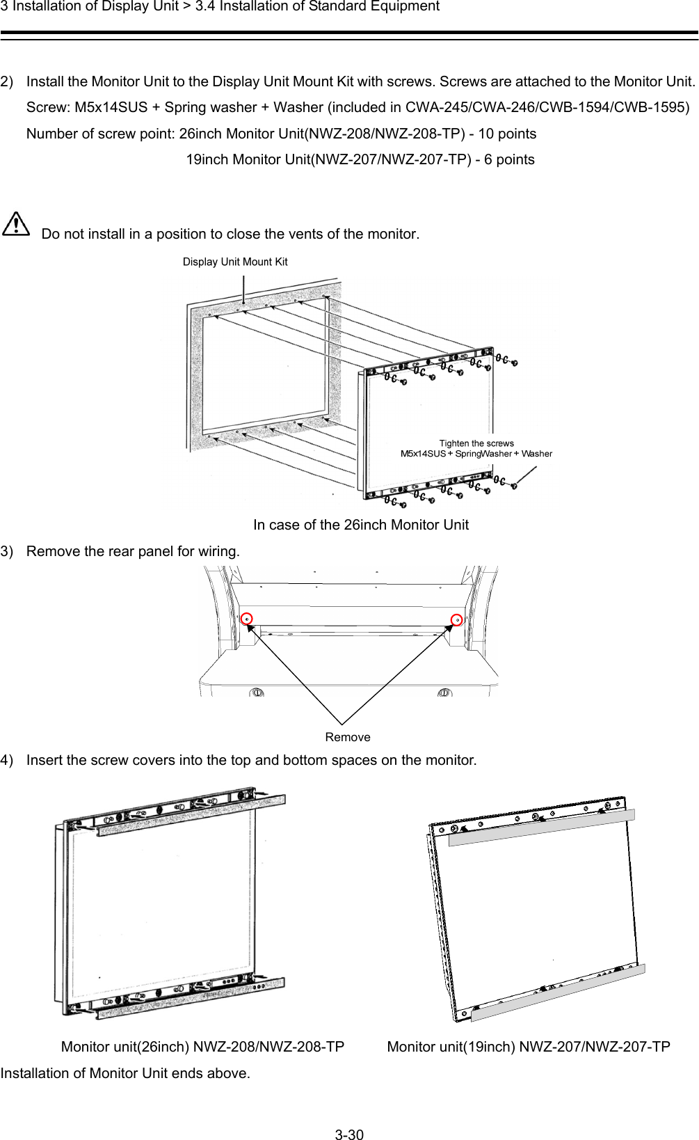  3 Installation of Display Unit &gt; 3.4 Installation of Standard Equipment 3-30   2)  Install the Monitor Unit to the Display Unit Mount Kit with screws. Screws are attached to the Monitor Unit. Screw: M5x14SUS + Spring washer + Washer (included in CWA-245/CWA-246/CWB-1594/CWB-1595) Number of screw point: 26inch Monitor Unit(NWZ-208/NWZ-208-TP) - 10 points                       19inch Monitor Unit(NWZ-207/NWZ-207-TP) - 6 points   Do not install in a position to close the vents of the monitor.  In case of the 26inch Monitor Unit 3)  Remove the rear panel for wiring. Remove  4)  Insert the screw covers into the top and bottom spaces on the monitor.                     Monitor unit(26inch) NWZ-208/NWZ-208-TP         Monitor unit(19inch) NWZ-207/NWZ-207-TP Installation of Monitor Unit ends above. 