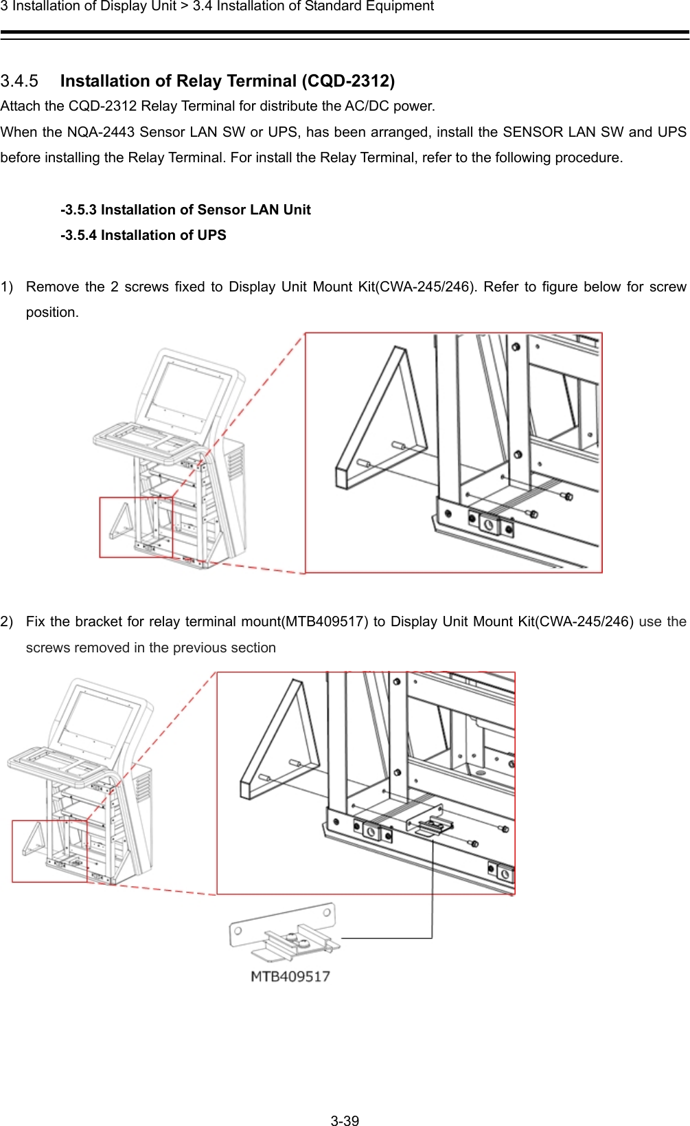  3 Installation of Display Unit &gt; 3.4 Installation of Standard Equipment 3-39   3.4.5   Installation of Relay Terminal (CQD-2312) Attach the CQD-2312 Relay Terminal for distribute the AC/DC power. When the NQA-2443 Sensor LAN SW or UPS, has been arranged, install the SENSOR LAN SW and UPS before installing the Relay Terminal. For install the Relay Terminal, refer to the following procedure.  -3.5.3 Installation of Sensor LAN Unit -3.5.4 Installation of UPS  1)  Remove the 2 screws fixed to Display Unit Mount Kit(CWA-245/246). Refer to figure below for screw position.   2)  Fix the bracket for relay terminal mount(MTB409517) to Display Unit Mount Kit(CWA-245/246) use the screws removed in the previous section   