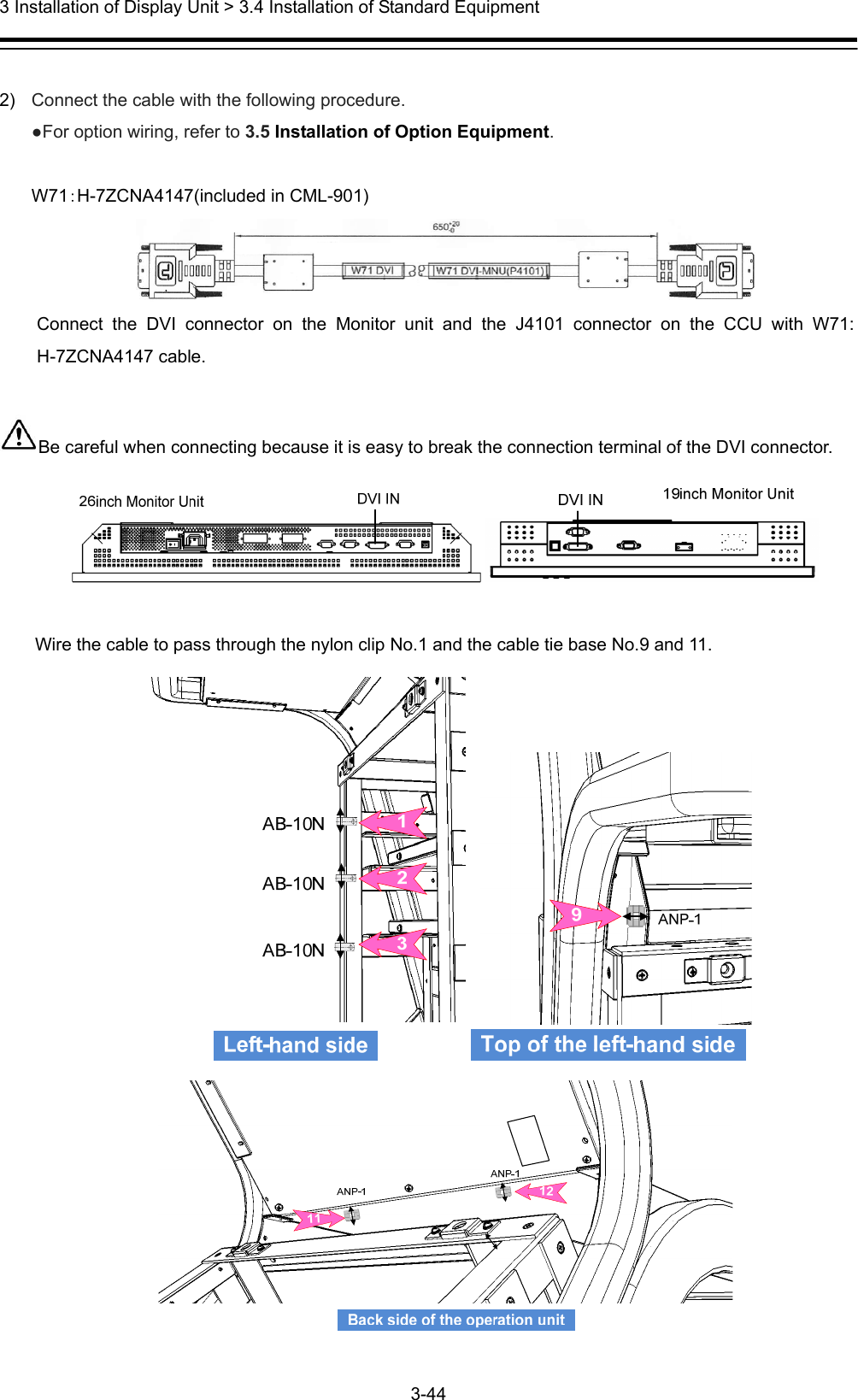  3 Installation of Display Unit &gt; 3.4 Installation of Standard Equipment 3-44   2)  Connect the cable with the following procedure. ●For option wiring, refer to 3.5 Installation of Option Equipment.  W71：H-7ZCNA4147(included in CML-901)  Connect the DVI connector on the Monitor unit and the J4101 connector on the CCU with W71: H-7ZCNA4147 cable.  Be careful when connecting because it is easy to break the connection terminal of the DVI connector.   Wire the cable to pass through the nylon clip No.1 and the cable tie base No.9 and 11.  