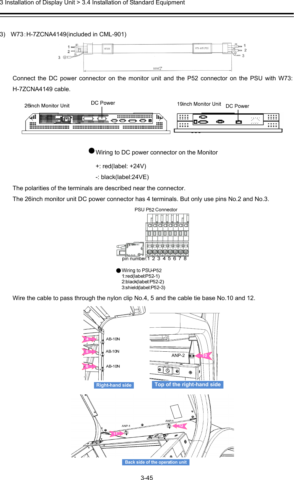  3 Installation of Display Unit &gt; 3.4 Installation of Standard Equipment 3-45   3) W73：H-7ZCNA4149(included in CML-901)  Connect the DC power connector on the monitor unit and the P52 connector on the PSU with W73: H-7ZCNA4149 cable.  ●Wiring to DC power connector on the Monitor +: red(label: +24V) -: black(label:24VE) The polarities of the terminals are described near the connector.   The 26inch monitor unit DC power connector has 4 terminals. But only use pins No.2 and No.3.  Wire the cable to pass through the nylon clip No.4, 5 and the cable tie base No.10 and 12. Top of the right-hand side10ANP-2 