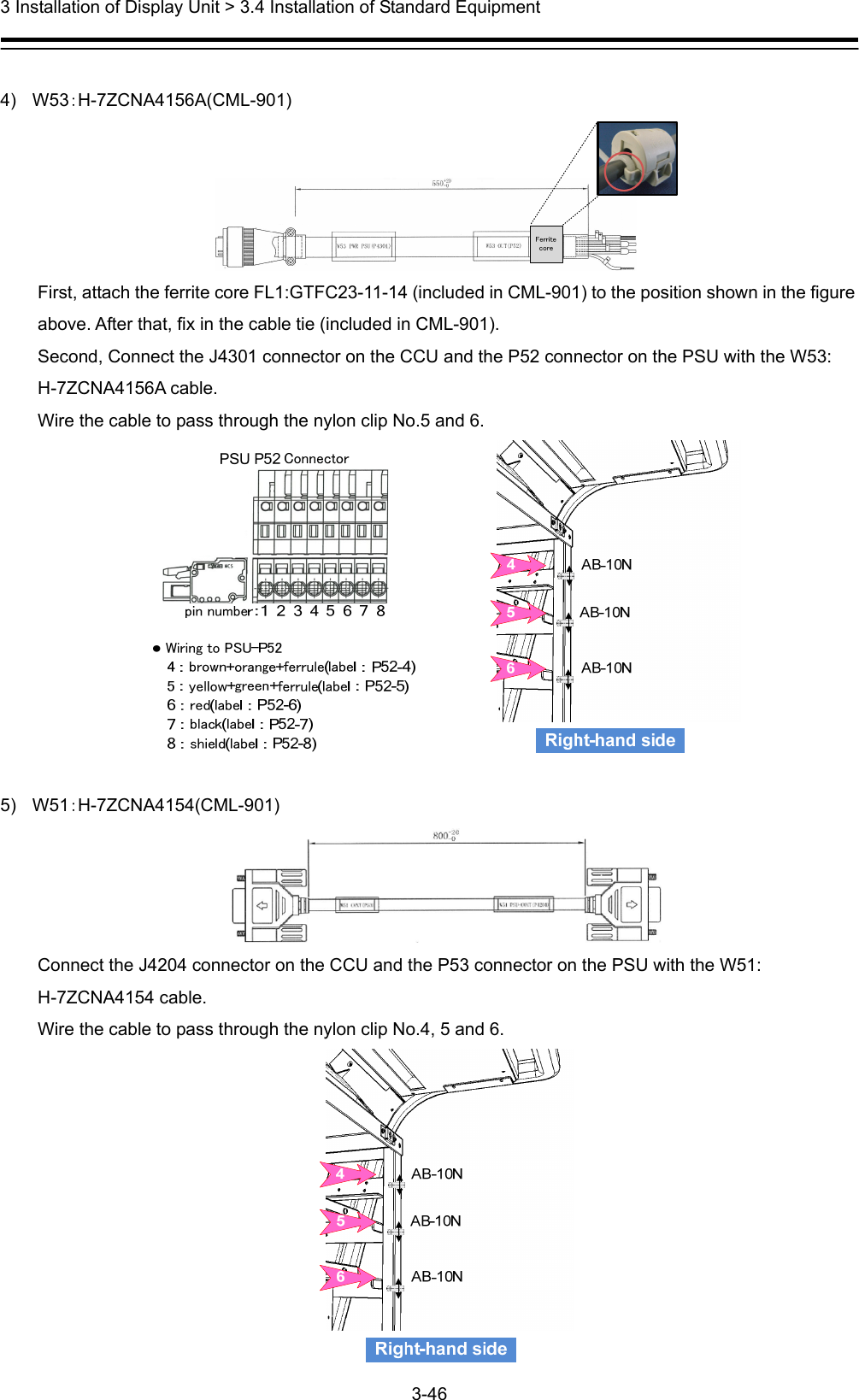  3 Installation of Display Unit &gt; 3.4 Installation of Standard Equipment 3-46   4) W53：H-7ZCNA4156A(CML-901)  First, attach the ferrite core FL1:GTFC23-11-14 (included in CML-901) to the position shown in the figure above. After that, fix in the cable tie (included in CML-901). Second, Connect the J4301 connector on the CCU and the P52 connector on the PSU with the W53: H-7ZCNA4156A cable. Wire the cable to pass through the nylon clip No.5 and 6.            5) W51：H-7ZCNA4154(CML-901)  Connect the J4204 connector on the CCU and the P53 connector on the PSU with the W51: H-7ZCNA4154 cable.   Wire the cable to pass through the nylon clip No.4, 5 and 6.  