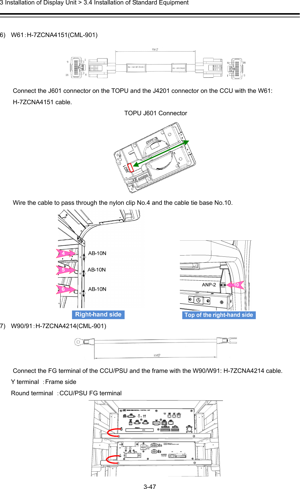  3 Installation of Display Unit &gt; 3.4 Installation of Standard Equipment 3-47   6) W61：H-7ZCNA4151(CML-901)  Connect the J601 connector on the TOPU and the J4201 connector on the CCU with the W61: H-7ZCNA4151 cable. TOPU J601 Connector  Wire the cable to pass through the nylon clip No.4 and the cable tie base No.10.              7) W90/91：H-7ZCNA4214(CML-901)  Connect the FG terminal of the CCU/PSU and the frame with the W90/W91: H-7ZCNA4214 cable. Y terminal  ：Frame side Round terminal  ：CCU/PSU FG terminal  