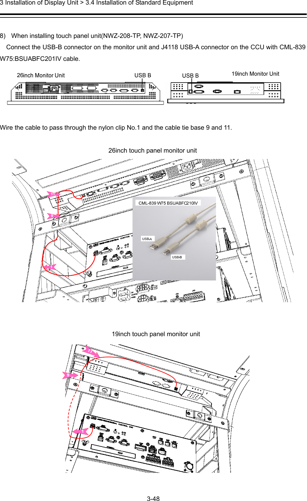  3 Installation of Display Unit &gt; 3.4 Installation of Standard Equipment 3-48   8)  When installing touch panel unit(NWZ-208-TP, NWZ-207-TP) Connect the USB-B connector on the monitor unit and J4118 USB-A connector on the CCU with CML-839 W75:BSUABFC201IV cable.     Wire the cable to pass through the nylon clip No.1 and the cable tie base 9 and 11.  26inch touch panel monitor unit    19inch touch panel monitor unit  