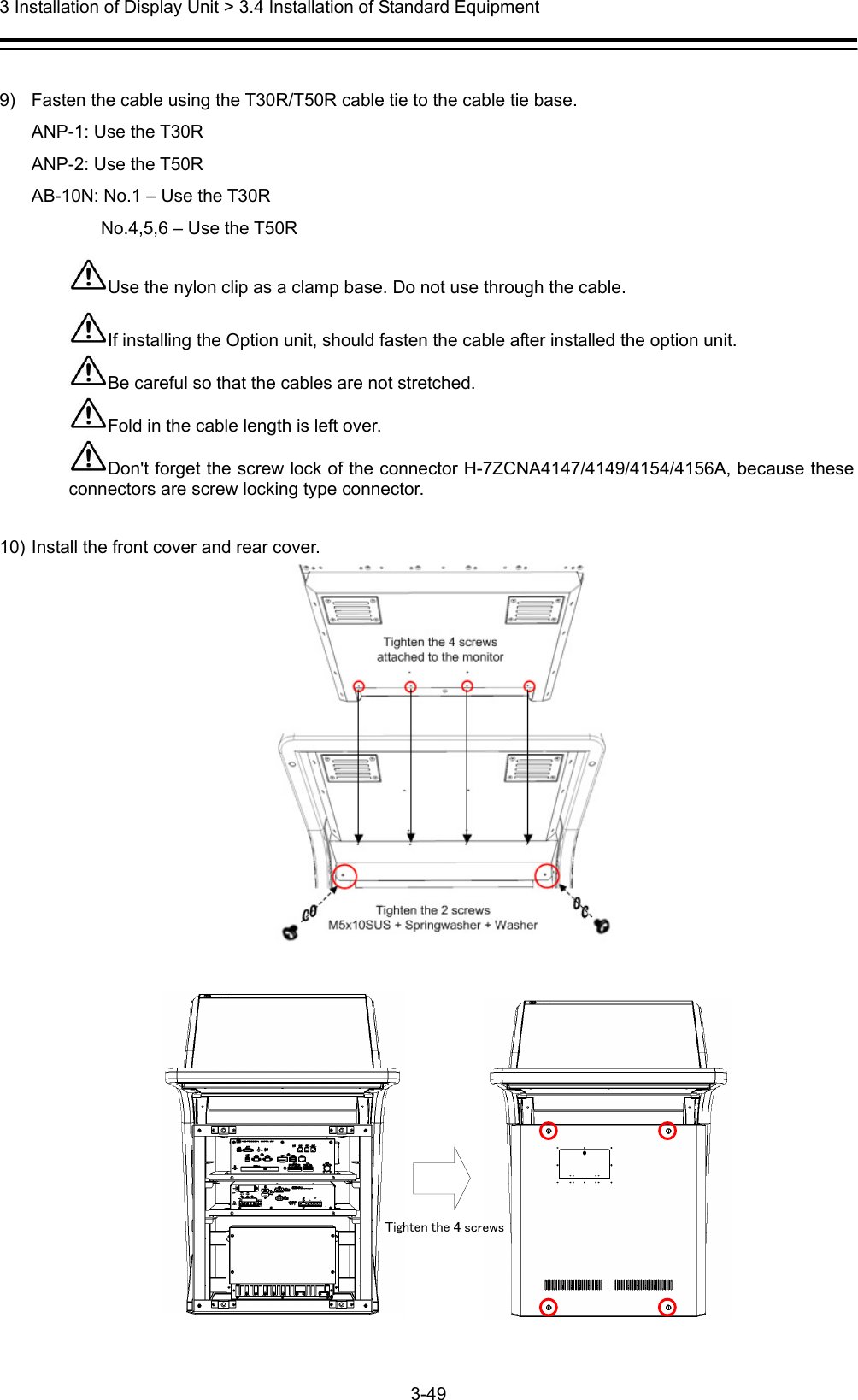  3 Installation of Display Unit &gt; 3.4 Installation of Standard Equipment 3-49   9)  Fasten the cable using the T30R/T50R cable tie to the cable tie base. ANP-1: Use the T30R ANP-2: Use the T50R AB-10N: No.1 – Use the T30R      No.4,5,6 – Use the T50R Use the nylon clip as a clamp base. Do not use through the cable. If installing the Option unit, should fasten the cable after installed the option unit. Be careful so that the cables are not stretched. Fold in the cable length is left over. Don&apos;t forget the screw lock of the connector H-7ZCNA4147/4149/4154/4156A, because these connectors are screw locking type connector.  10) Install the front cover and rear cover.    