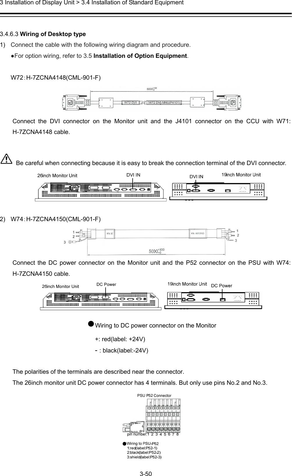  3 Installation of Display Unit &gt; 3.4 Installation of Standard Equipment 3-50   3.4.6.3 Wiring of Desktop type 1)  Connect the cable with the following wiring diagram and procedure. ●For option wiring, refer to 3.5 Installation of Option Equipment.  W72：H-7ZCNA4148(CML-901-F)  Connect the DVI connector on the Monitor unit and the J4101 connector on the CCU with W71: H-7ZCNA4148 cable.    Be careful when connecting because it is easy to break the connection terminal of the DVI connector.   2) W74：H-7ZCNA4150(CML-901-F)  Connect the DC power connector on the Monitor unit and the P52 connector on the PSU with W74: H-7ZCNA4150 cable.  ●Wiring to DC power connector on the Monitor +: red(label: +24V) - : black(label:-24V)  The polarities of the terminals are described near the connector.   The 26inch monitor unit DC power connector has 4 terminals. But only use pins No.2 and No.3.  