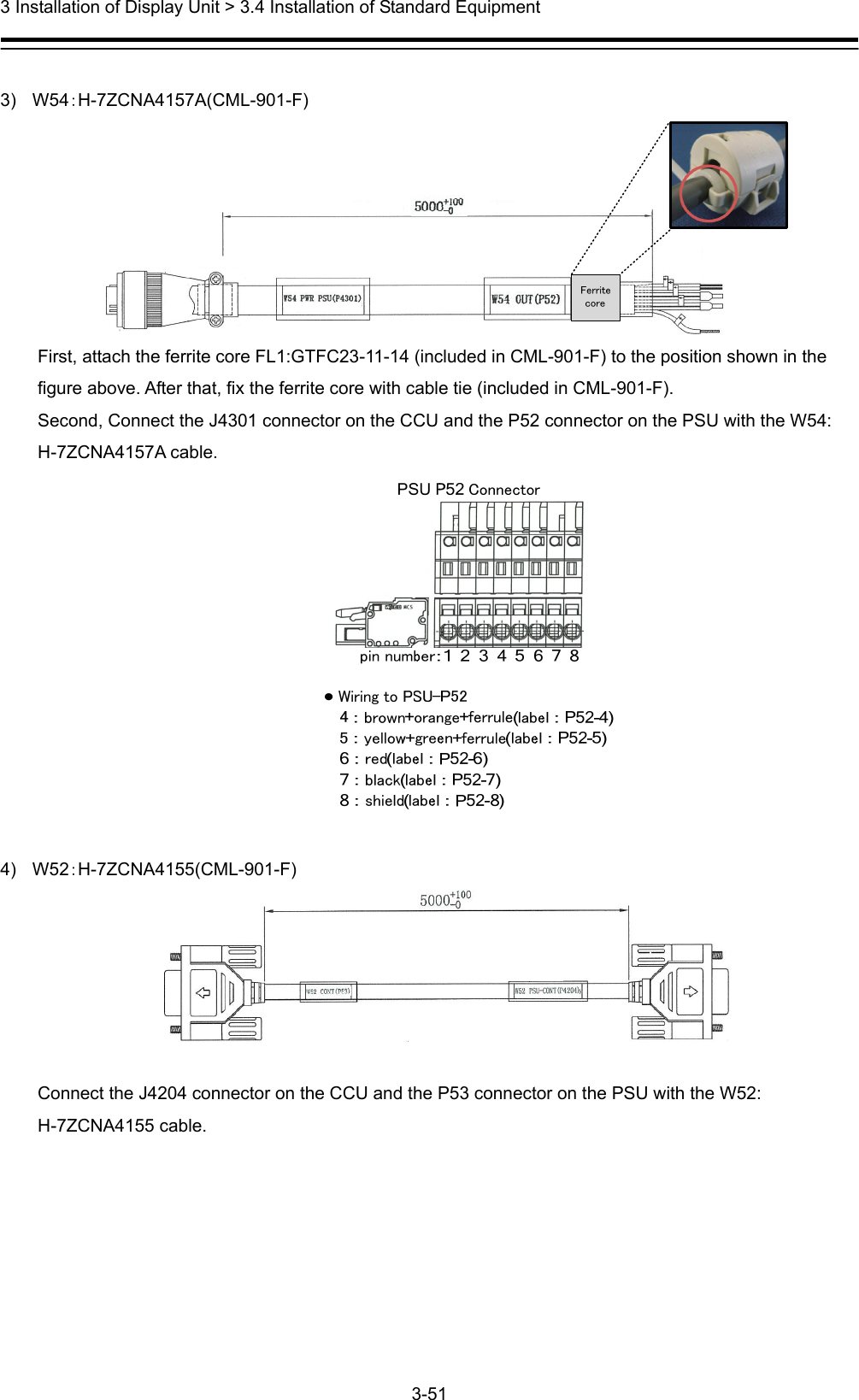  3 Installation of Display Unit &gt; 3.4 Installation of Standard Equipment 3-51   3) W54：H-7ZCNA4157A(CML-901-F)  First, attach the ferrite core FL1:GTFC23-11-14 (included in CML-901-F) to the position shown in the figure above. After that, fix the ferrite core with cable tie (included in CML-901-F). Second, Connect the J4301 connector on the CCU and the P52 connector on the PSU with the W54: H-7ZCNA4157A cable.                      4) W52：H-7ZCNA4155(CML-901-F)   Connect the J4204 connector on the CCU and the P53 connector on the PSU with the W52: H-7ZCNA4155 cable.    