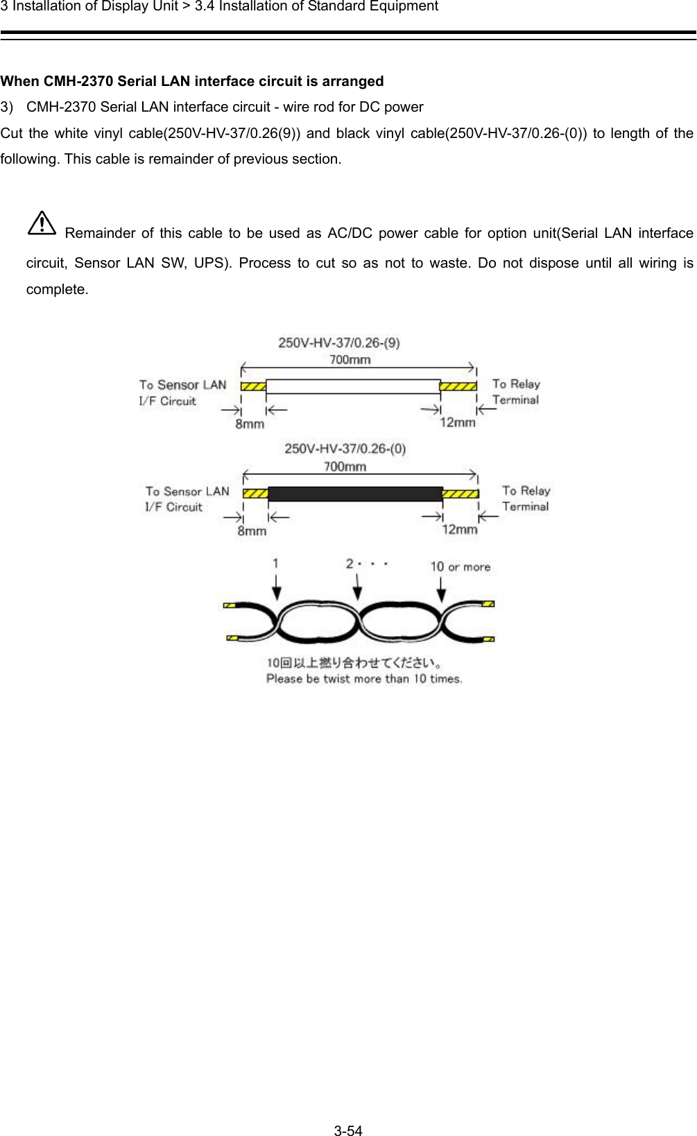  3 Installation of Display Unit &gt; 3.4 Installation of Standard Equipment 3-54   When CMH-2370 Serial LAN interface circuit is arranged 3)  CMH-2370 Serial LAN interface circuit - wire rod for DC power   Cut the white vinyl cable(250V-HV-37/0.26(9)) and black vinyl cable(250V-HV-37/0.26-(0)) to length of the following. This cable is remainder of previous section.   Remainder of this cable to be used as AC/DC power cable for option unit(Serial LAN interface circuit, Sensor LAN SW, UPS). Process to cut so as not to waste. Do not dispose until all wiring is complete.   