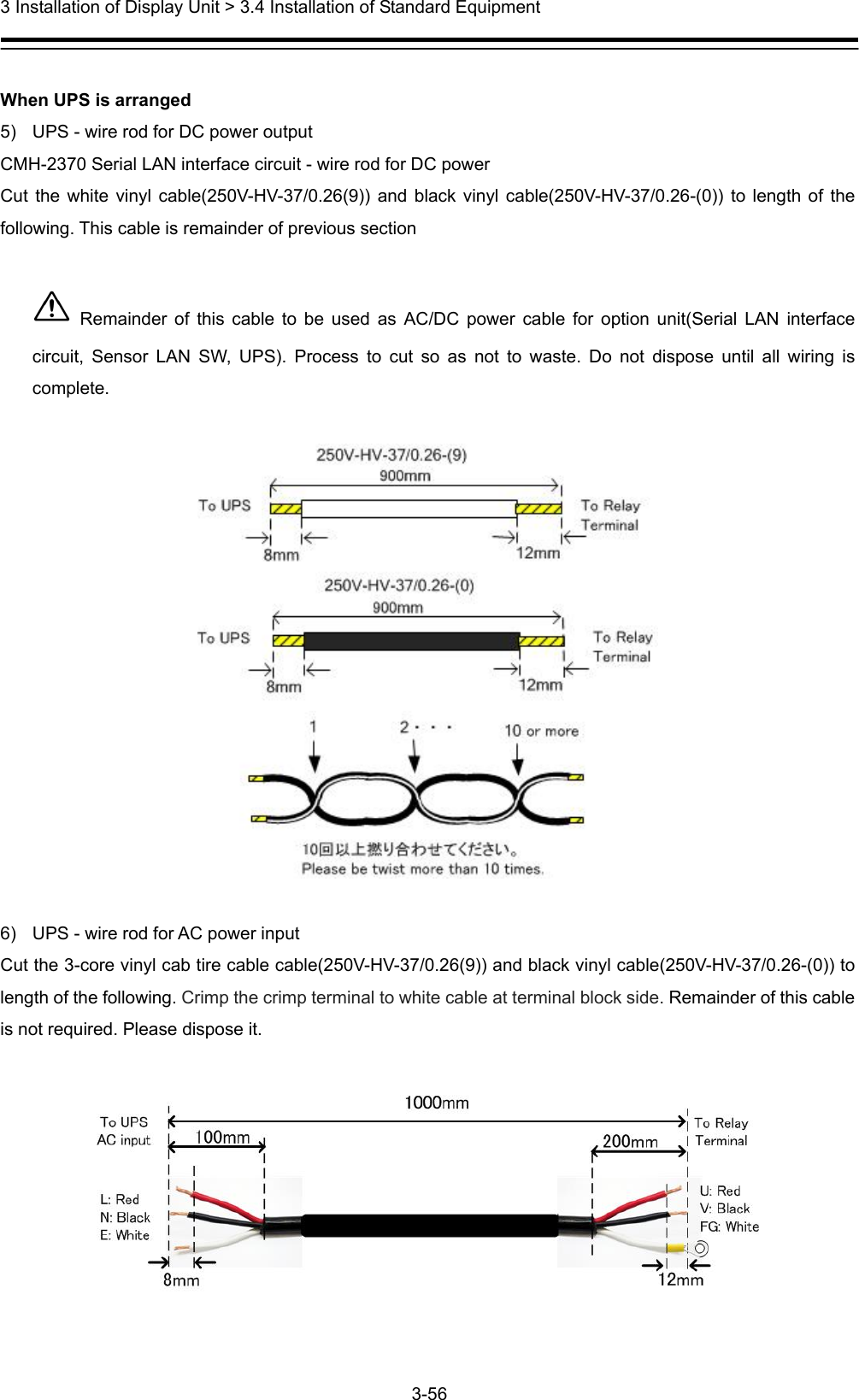  3 Installation of Display Unit &gt; 3.4 Installation of Standard Equipment 3-56   When UPS is arranged 5)  UPS - wire rod for DC power output CMH-2370 Serial LAN interface circuit - wire rod for DC power   Cut the white vinyl cable(250V-HV-37/0.26(9)) and black vinyl cable(250V-HV-37/0.26-(0)) to length of the following. This cable is remainder of previous section   Remainder of this cable to be used as AC/DC power cable for option unit(Serial LAN interface circuit, Sensor LAN SW, UPS). Process to cut so as not to waste. Do not dispose until all wiring is complete.    6)  UPS - wire rod for AC power input Cut the 3-core vinyl cab tire cable cable(250V-HV-37/0.26(9)) and black vinyl cable(250V-HV-37/0.26-(0)) to length of the following. Crimp the crimp terminal to white cable at terminal block side. Remainder of this cable is not required. Please dispose it.    