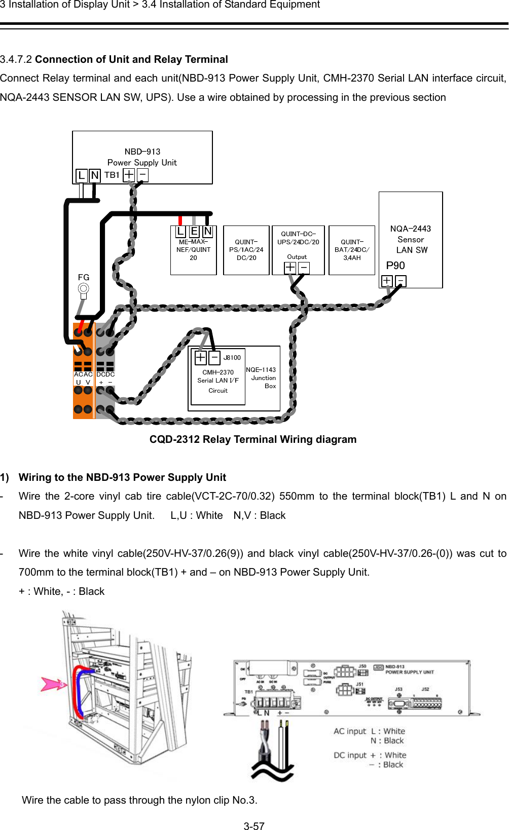  3 Installation of Display Unit &gt; 3.4 Installation of Standard Equipment 3-57   3.4.7.2 Connection of Unit and Relay Terminal Connect Relay terminal and each unit(NBD-913 Power Supply Unit, CMH-2370 Serial LAN interface circuit, NQA-2443 SENSOR LAN SW, UPS). Use a wire obtained by processing in the previous section   CQD-2312 Relay Terminal Wiring diagram  1)  Wiring to the NBD-913 Power Supply Unit -  Wire the 2-core vinyl cab tire cable(VCT-2C-70/0.32) 550mm to the terminal block(TB1) L and N on NBD-913 Power Supply Unit.      L,U : White    N,V : Black  -  Wire the white vinyl cable(250V-HV-37/0.26(9)) and black vinyl cable(250V-HV-37/0.26-(0)) was cut to 700mm to the terminal block(TB1) + and – on NBD-913 Power Supply Unit.   + : White, - : Black  Wire the cable to pass through the nylon clip No.3. 