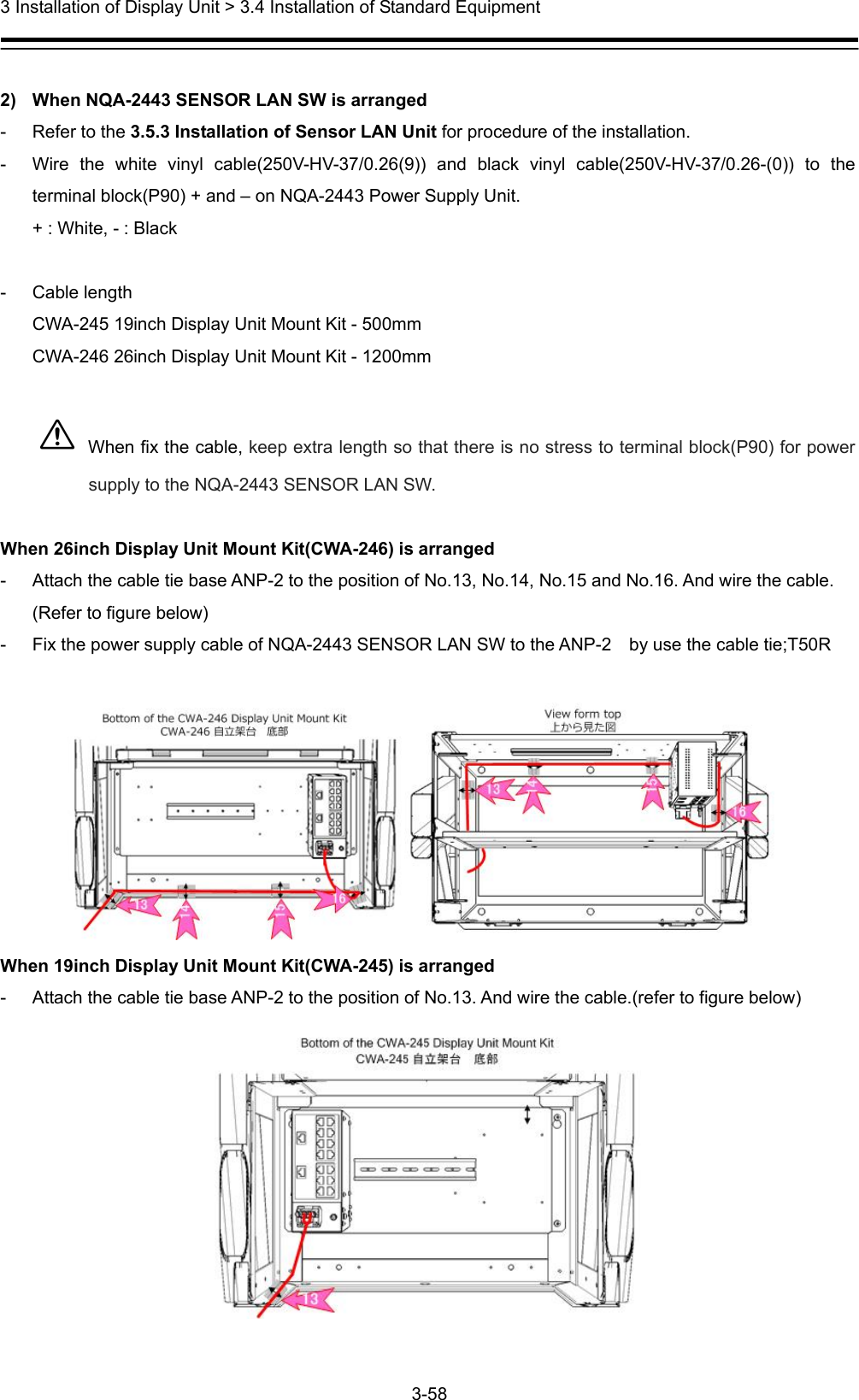  3 Installation of Display Unit &gt; 3.4 Installation of Standard Equipment 3-58   2)  When NQA-2443 SENSOR LAN SW is arranged -  Refer to the 3.5.3 Installation of Sensor LAN Unit for procedure of the installation. -  Wire the white vinyl cable(250V-HV-37/0.26(9)) and black vinyl cable(250V-HV-37/0.26-(0)) to the terminal block(P90) + and – on NQA-2443 Power Supply Unit. + : White, - : Black  - Cable length CWA-245 19inch Display Unit Mount Kit - 500mm CWA-246 26inch Display Unit Mount Kit - 1200mm   When fix the cable, keep extra length so that there is no stress to terminal block(P90) for power supply to the NQA-2443 SENSOR LAN SW.  When 26inch Display Unit Mount Kit(CWA-246) is arranged -  Attach the cable tie base ANP-2 to the position of No.13, No.14, No.15 and No.16. And wire the cable. (Refer to figure below) -  Fix the power supply cable of NQA-2443 SENSOR LAN SW to the ANP-2    by use the cable tie;T50R   When 19inch Display Unit Mount Kit(CWA-245) is arranged -  Attach the cable tie base ANP-2 to the position of No.13. And wire the cable.(refer to figure below)  