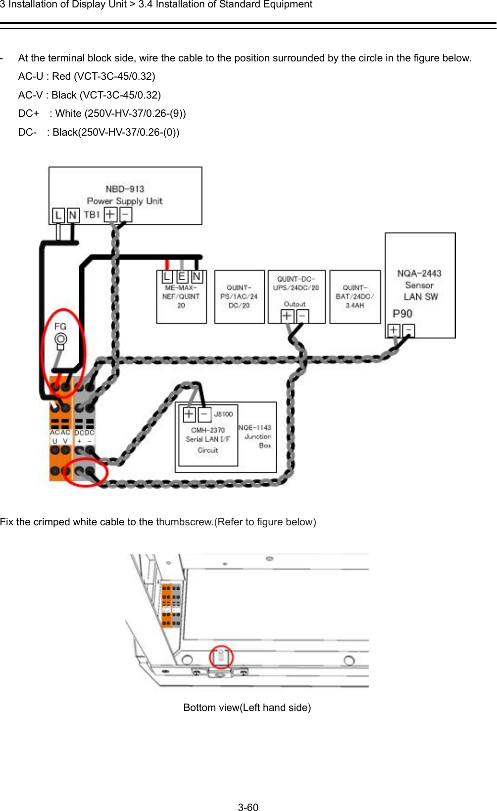  3 Installation of Display Unit &gt; 3.4 Installation of Standard Equipment 3-60   -  At the terminal block side, wire the cable to the position surrounded by the circle in the figure below. AC-U : Red (VCT-3C-45/0.32) AC-V : Black (VCT-3C-45/0.32) DC+  : White (250V-HV-37/0.26-(9)) DC-  : Black(250V-HV-37/0.26-(0))    Fix the crimped white cable to the thumbscrew.(Refer to figure below)   Bottom view(Left hand side)   