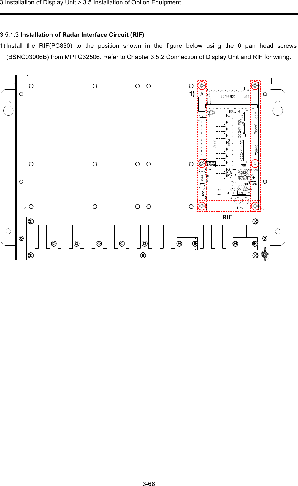  3 Installation of Display Unit &gt; 3.5 Installation of Option Equipment 3-68   3.5.1.3 Installation of Radar Interface Circuit (RIF) 1) Install the RIF(PC830) to the position shown in the figure below using the 6 pan head screws (BSNC03006B) from MPTG32506. Refer to Chapter 3.5.2 Connection of Display Unit and RIF for wiring.     RIF 