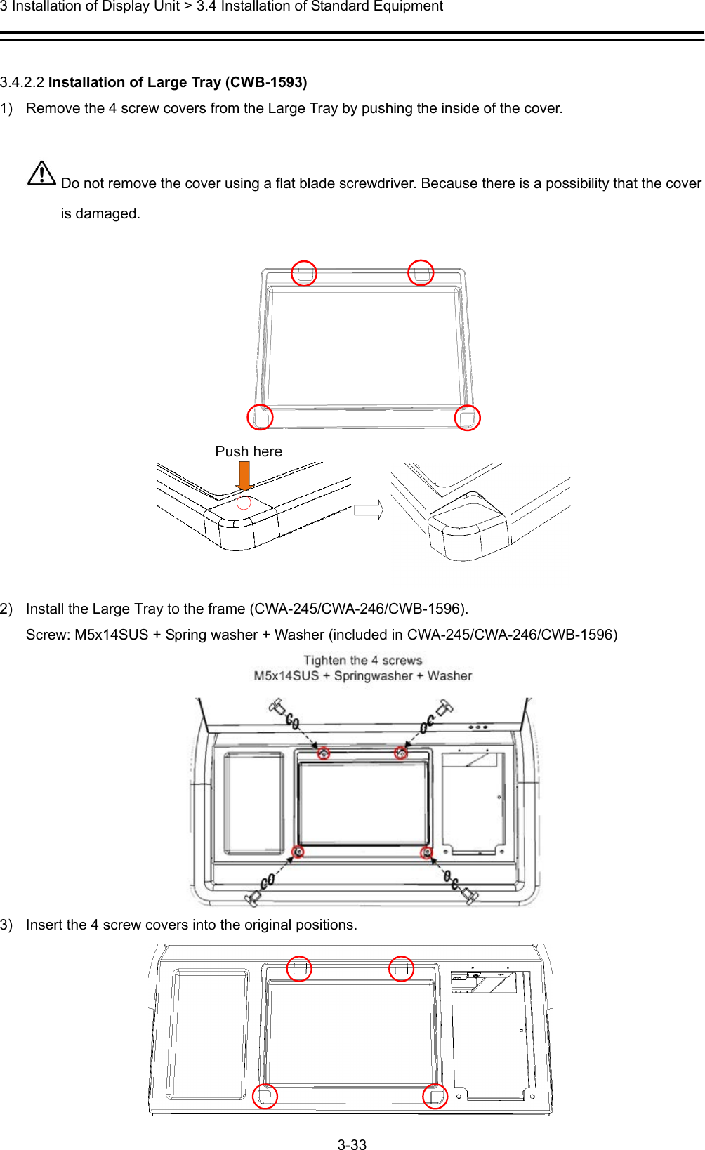  3 Installation of Display Unit &gt; 3.4 Installation of Standard Equipment 3-33   3.4.2.2 Installation of Large Tray (CWB-1593) 1)  Remove the 4 screw covers from the Large Tray by pushing the inside of the cover.   Do not remove the cover using a flat blade screwdriver. Because there is a possibility that the cover is damaged.    2)  Install the Large Tray to the frame (CWA-245/CWA-246/CWB-1596). Screw: M5x14SUS + Spring washer + Washer (included in CWA-245/CWA-246/CWB-1596)  3)  Insert the 4 screw covers into the original positions.  