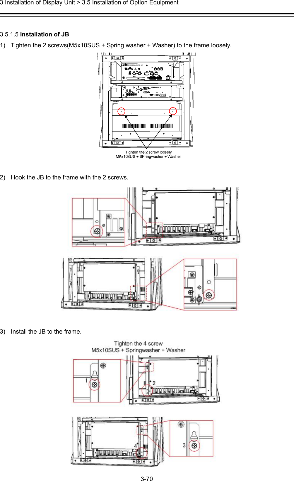  3 Installation of Display Unit &gt; 3.5 Installation of Option Equipment 3-70   3.5.1.5 Installation of JB 1)  Tighten the 2 screws(M5x10SUS + Spring washer + Washer) to the frame loosely.   2)  Hook the JB to the frame with the 2 screws.   3)  Install the JB to the frame. 